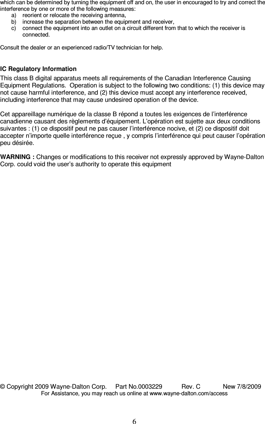 6 which can be determined by turning the equipment off and on, the user in encouraged to try and correct the interference by one or more of the following measures: a)  reorient or relocate the receiving antenna, b)  increase the separation between the equipment and receiver, c)  connect the equipment into an outlet on a circuit different from that to which the receiver is connected.  Consult the dealer or an experienced radio/TV technician for help.  IC Regulatory Information This class B digital apparatus meets all requirements of the Canadian Interference Causing Equipment Regulations.  Operation is subject to the following two conditions: (1) this device may not cause harmful interference, and (2) this device must accept any interference received, including interference that may cause undesired operation of the device.  Cet appareillage numérique de la classe B répond a toutes les exigences de l’interférence canadienne causant des règlements d’équipement. L’opération est sujette aux deux conditions suivantes : (1) ce dispositif peut ne pas causer l’interférence nocive, et (2) ce dispositif doit accepter n’importe quelle interférence reçue , y compris l’interférence qui peut causer l’opération peu désirée.  WARNING : Changes or modifications to this receiver not expressly approved by Wayne-Dalton Corp. could void the user’s authority to operate this equipment                                       © Copyright 2009 Wayne-Dalton Corp.     Part No.0003229           Rev. C             New 7/8/2009 For Assistance, you may reach us online at www.wayne-dalton.com/access 