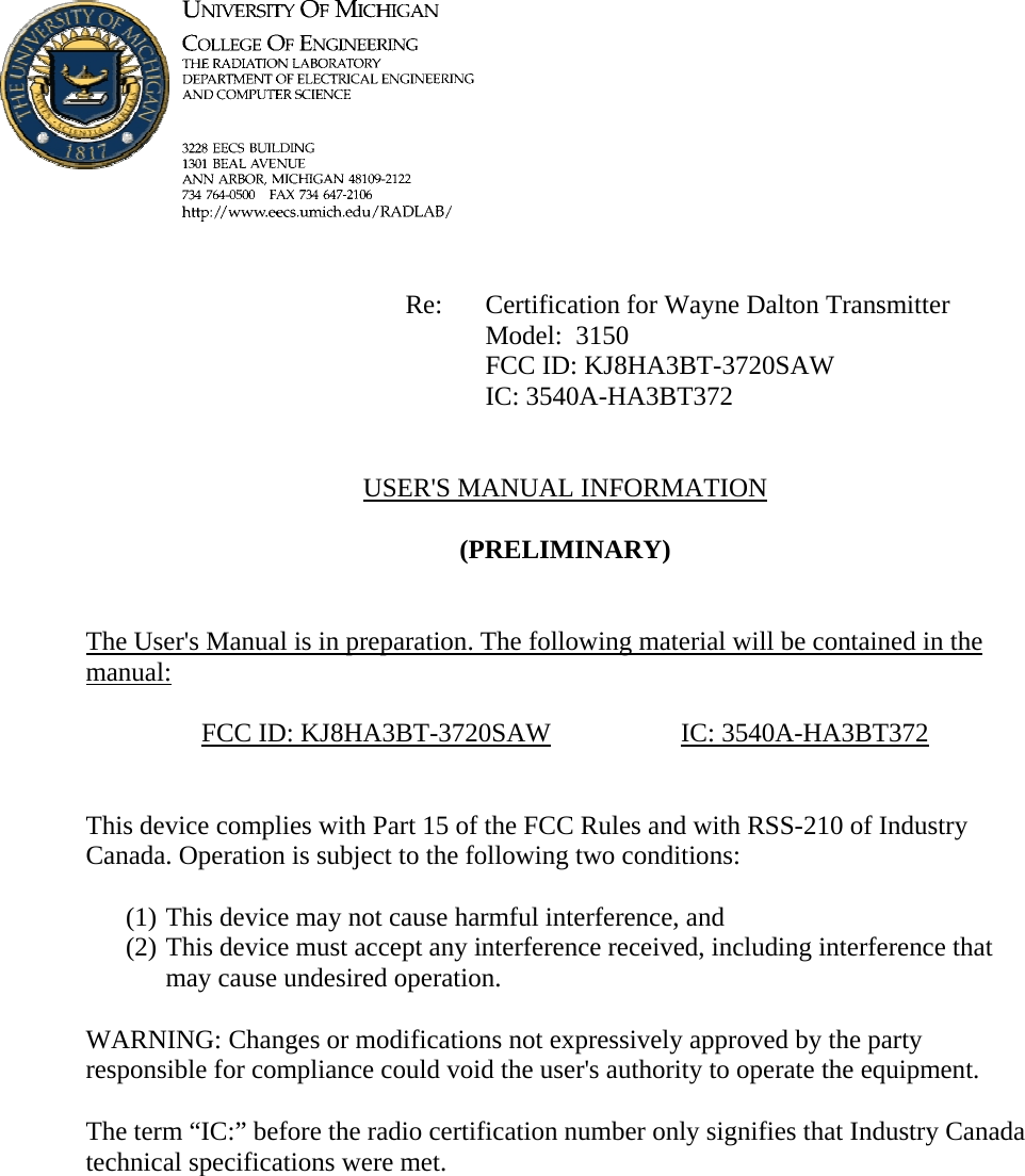             Re: Certification for Wayne Dalton Transmitter      Model:  3150      FCC ID: KJ8HA3BT-3720SAW      IC: 3540A-HA3BT372   USER&apos;S MANUAL INFORMATION  (PRELIMINARY)   The User&apos;s Manual is in preparation. The following material will be contained in the manual:  FCC ID: KJ8HA3BT-3720SAW   IC: 3540A-HA3BT372   This device complies with Part 15 of the FCC Rules and with RSS-210 of Industry Canada. Operation is subject to the following two conditions:  (1) This device may not cause harmful interference, and (2) This device must accept any interference received, including interference that may cause undesired operation.  WARNING: Changes or modifications not expressively approved by the party responsible for compliance could void the user&apos;s authority to operate the equipment.  The term “IC:” before the radio certification number only signifies that Industry Canada technical specifications were met.    