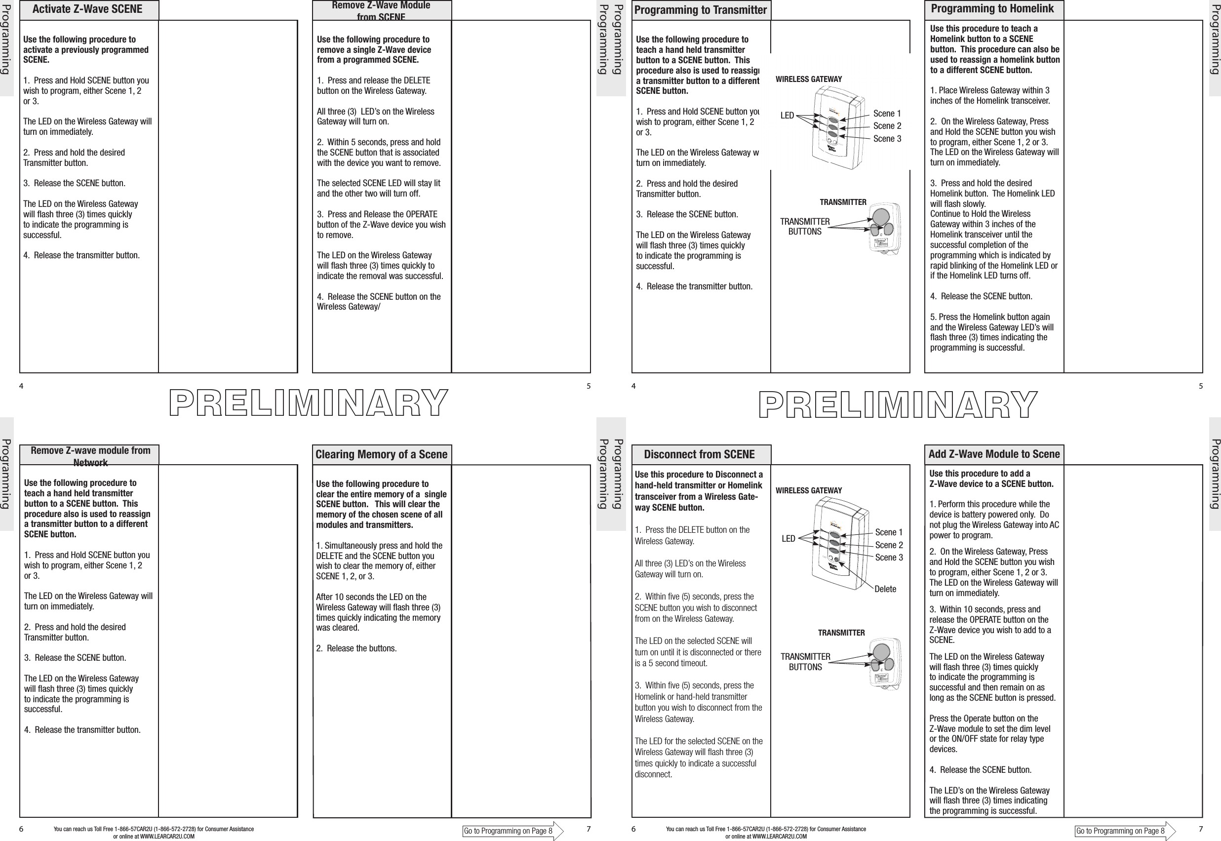 Use the following procedure to teach a hand held transmitter button to a SCENE button.  This procedure also is used to reassign a transmitter button to a different SCENE button.1.  Press and Hold SCENE button you wish to program, either Scene 1, 2 or 3.The LED on the Wireless Gateway will turn on immediately.2.  Press and hold the desired Transmitter button.3.  Release the SCENE button.The LED on the Wireless Gateway will ﬂash three (3) times quickly to indicate the programming is successful.4.  Release the transmitter button.Use this procedure to teach a Homelink button to a SCENE button.  This procedure can also be used to reassign a homelink button to a different SCENE button. 1. Place Wireless Gateway within 3 inches of the Homelink transceiver.2.  On the Wireless Gateway, Press and Hold the SCENE button you wish to program, either Scene 1, 2 or 3.The LED on the Wireless Gateway will turn on immediately.3.  Press and hold the desired Homelink button.  The Homelink LED will ﬂash slowly.Continue to Hold the Wireless Gateway within 3 inches of the Homelink transceiver until the successful completion of the programming which is indicated by rapid blinking of the Homelink LED or if the Homelink LED turns off.4.  Release the SCENE button.5. Press the Homelink button again and the Wireless Gateway LED’s will ﬂash three (3) times indicating the programming is successful.  Disconnect from SCENEProgramming to HomelinkProgramming To TransmitterUse this procedure to Disconnect a hand-held transmitter or Homelink transceiver from a Wireless Gate-way SCENE button.1.  Press the DELETE button on the Wireless Gateway.All three (3) LED’s on the Wireless Gateway will turn on.2.  Within ﬁve (5) seconds, press the SCENE button you wish to disconnect from on the Wireless Gateway. The LED on the selected SCENE will turn on until it is disconnected or there is a 5 second timeout.3.  Within ﬁve (5) seconds, press the Homelink or hand-held transmitter button you wish to disconnect from the Wireless Gateway.The LED for the selected SCENE on the Wireless Gateway will ﬂash three (3) times quickly to indicate a successful disconnect.Go to Programming on Page 84 5ProgrammingYou can reach us Toll Free 1-866-57CAR2U (1-866-572-2728) for Consumer Assistance or online at WWW.LEARCAR2U.COM6 7ProgrammingProgramming ProgrammingProgramming to Transmitter Programming to HomelinkAdd Z-Wave Module to SceneDisconnect from SCENEUse this procedure to add a          Z-Wave device to a SCENE button.  1. Perform this procedure while the device is battery powered only.  Do not plug the Wireless Gateway into AC power to program.2.  On the Wireless Gateway, Press and Hold the SCENE button you wish to program, either Scene 1, 2 or 3.The LED on the Wireless Gateway will turn on immediately.3.  Within 10 seconds, press and release the OPERATE button on the Z-Wave device you wish to add to a SCENE. The LED on the Wireless Gateway will ﬂash three (3) times quickly to indicate the programming is successful and then remain on as long as the SCENE button is pressed.Press the Operate button on the Z-Wave module to set the dim level or the ON/OFF state for relay type devices.4.  Release the SCENE button.The LED’s on the Wireless Gateway will ﬂash three (3) times indicating the programming is successful.  Go to Programming on Page 84 5ProgrammingYou can reach us Toll Free 1-866-57CAR2U (1-866-572-2728) for Consumer Assistance or online at WWW.LEARCAR2U.COM6 7ProgrammingProgramming ProgrammingActivate Z-Wave SCENE Remove Z-Wave Module from SCENERemove Z-wave module from NetworkUse the following procedure to activate a previously programmed SCENE.  1.  Press and Hold SCENE button you wish to program, either Scene 1, 2 or 3.The LED on the Wireless Gateway will turn on immediately.2.  Press and hold the desired Transmitter button.3.  Release the SCENE button.The LED on the Wireless Gateway will ﬂash three (3) times quickly to indicate the programming is successful.4.  Release the transmitter button.Use the following procedure to remove a single Z-Wave device from a programmed SCENE.  1.  Press and release the DELETE button on the Wireless Gateway.All three (3)  LED’s on the Wireless Gateway will turn on.2.  Within 5 seconds, press and hold the SCENE button that is associated with the device you want to remove.The selected SCENE LED will stay lit and the other two will turn off.3.  Press and Release the OPERATE button of the Z-Wave device you wish to remove.The LED on the Wireless Gateway will ﬂash three (3) times quickly to indicate the removal was successful.4.  Release the SCENE button on the Wireless Gateway/Use the following procedure to teach a hand held transmitter button to a SCENE button.  This procedure also is used to reassign a transmitter button to a different SCENE button.1.  Press and Hold SCENE button you wish to program, either Scene 1, 2 or 3.The LED on the Wireless Gateway will turn on immediately.2.  Press and hold the desired Transmitter button.3.  Release the SCENE button.The LED on the Wireless Gateway will ﬂash three (3) times quickly to indicate the programming is successful.4.  Release the transmitter button.PRELIMINARYPRELIMINARYTRANSMITTER BUTTONSLED Scene 1Scene 2Scene 3TRANSMITTER BUTTONSScene 1Scene 2Scene 3DeleteCopyUse the following procedure to clear the entire memory of a  single SCENE button.   This will clear the memory of the chosen scene of all modules and transmitters.   1. Simultaneously press and hold the DELETE and the SCENE button you wish to clear the memory of, either SCENE 1, 2, or 3.After 10 seconds the LED on the Wireless Gateway will ﬂash three (3) times quickly indicating the memory was cleared.2.  Release the buttons.Clearing Memory of a SceneWIRELESS GATEWAYTRANSMITTERWIRELESS GATEWAYTRANSMITTERDeleteScene 3Scene 2Scene 1LED