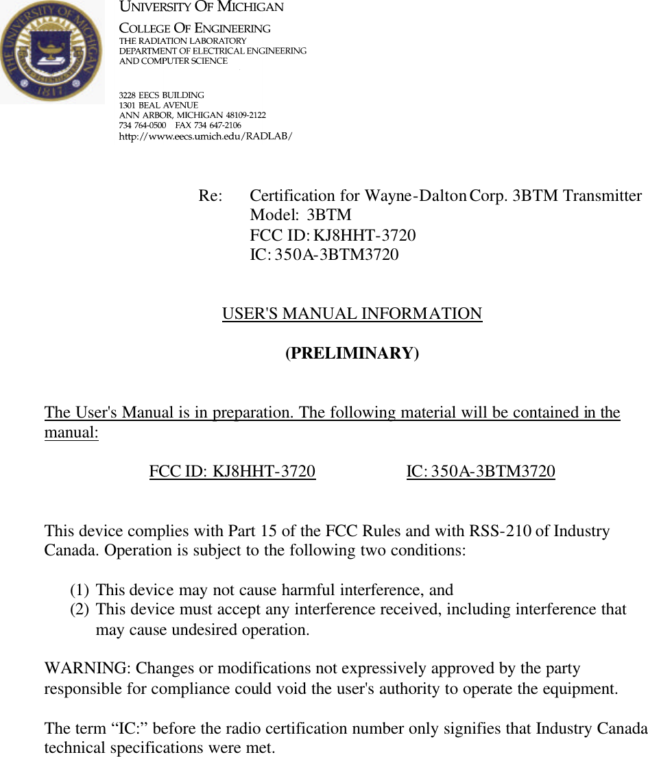            Re: Certification for Wayne-Dalton Corp. 3BTM Transmitter     Model:  3BTM     FCC ID: KJ8HHT-3720     IC: 350A-3BTM3720   USER&apos;S MANUAL INFORMATION  (PRELIMINARY)   The User&apos;s Manual is in preparation. The following material will be contained in the manual:  FCC ID: KJ8HHT-3720    IC: 350A-3BTM3720   This device complies with Part 15 of the FCC Rules and with RSS-210 of Industry Canada. Operation is subject to the following two conditions:  (1) This device may not cause harmful interference, and (2) This device must accept any interference received, including interference that may cause undesired operation.  WARNING: Changes or modifications not expressively approved by the party responsible for compliance could void the user&apos;s authority to operate the equipment.  The term “IC:” before the radio certification number only signifies that Industry Canada technical specifications were met.    