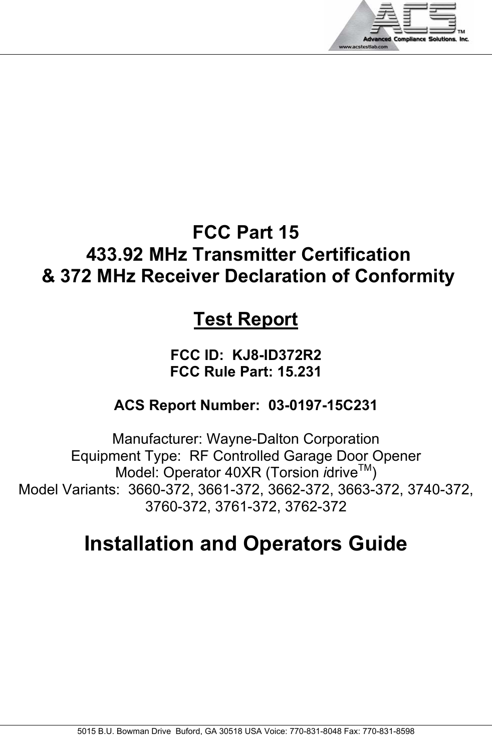                                             5015 B.U. Bowman Drive  Buford, GA 30518 USA Voice: 770-831-8048 Fax: 770-831-8598   FCC Part 15  433.92 MHz Transmitter Certification  &amp; 372 MHz Receiver Declaration of Conformity  Test Report  FCC ID:  KJ8-ID372R2  FCC Rule Part: 15.231  ACS Report Number:  03-0197-15C231   Manufacturer: Wayne-Dalton Corporation Equipment Type:  RF Controlled Garage Door Opener Model: Operator 40XR (Torsion idriveTM) Model Variants:  3660-372, 3661-372, 3662-372, 3663-372, 3740-372, 3760-372, 3761-372, 3762-372  Installation and Operators Guide 