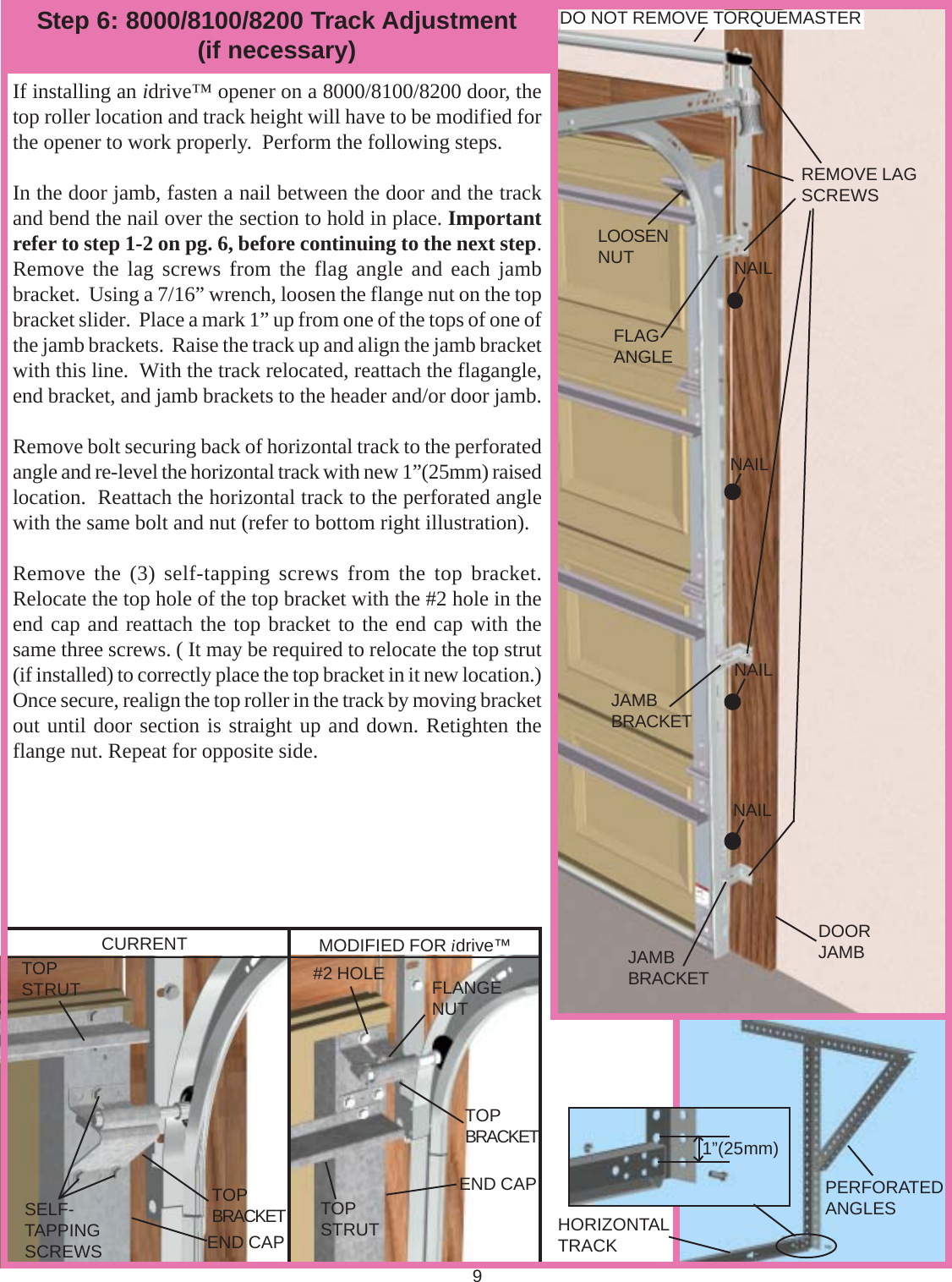 9Step 6: 8000/8100/8200 Track Adjustment(if necessary)If installing an idrive™ opener on a 8000/8100/8200 door, thetop roller location and track height will have to be modified forthe opener to work properly.  Perform the following steps.In the door jamb, fasten a nail between the door and the trackand bend the nail over the section to hold in place. Importantrefer to step 1-2 on pg. 6, before continuing to the next step.Remove the lag screws from the flag angle and each jambbracket.  Using a 7/16” wrench, loosen the flange nut on the topbracket slider.  Place a mark 1” up from one of the tops of one ofthe jamb brackets.  Raise the track up and align the jamb bracketwith this line.  With the track relocated, reattach the flagangle,end bracket, and jamb brackets to the header and/or door jamb.Remove bolt securing back of horizontal track to the perforatedangle and re-level the horizontal track with new 1”(25mm) raisedlocation.  Reattach the horizontal track to the perforated anglewith the same bolt and nut (refer to bottom right illustration).Remove the (3) self-tapping screws from the top bracket.Relocate the top hole of the top bracket with the #2 hole in theend cap and reattach the top bracket to the end cap with thesame three screws. ( It may be required to relocate the top strut(if installed) to correctly place the top bracket in it new location.)Once secure, realign the top roller in the track by moving bracketout until door section is straight up and down. Retighten theflange nut. Repeat for opposite side.1”(25mm)CURRENT MODIFIED FOR idrive™1” (25mm)REMOVE LAGSCREWSNAILNAILNAILNAILJAMBBRACKETJAMBBRACKETFLAGANGLELOOSENNUTDO NOT REMOVE TORQUEMASTERFLANGENUT#2 HOLETOPSTRUTSELF-TAPPINGSCREWSTOPBRACKET TOPSTRUT HORIZONTALTRACKPERFORATEDANGLESEND CAPTOPBRACKETEND CAPDOORJAMB