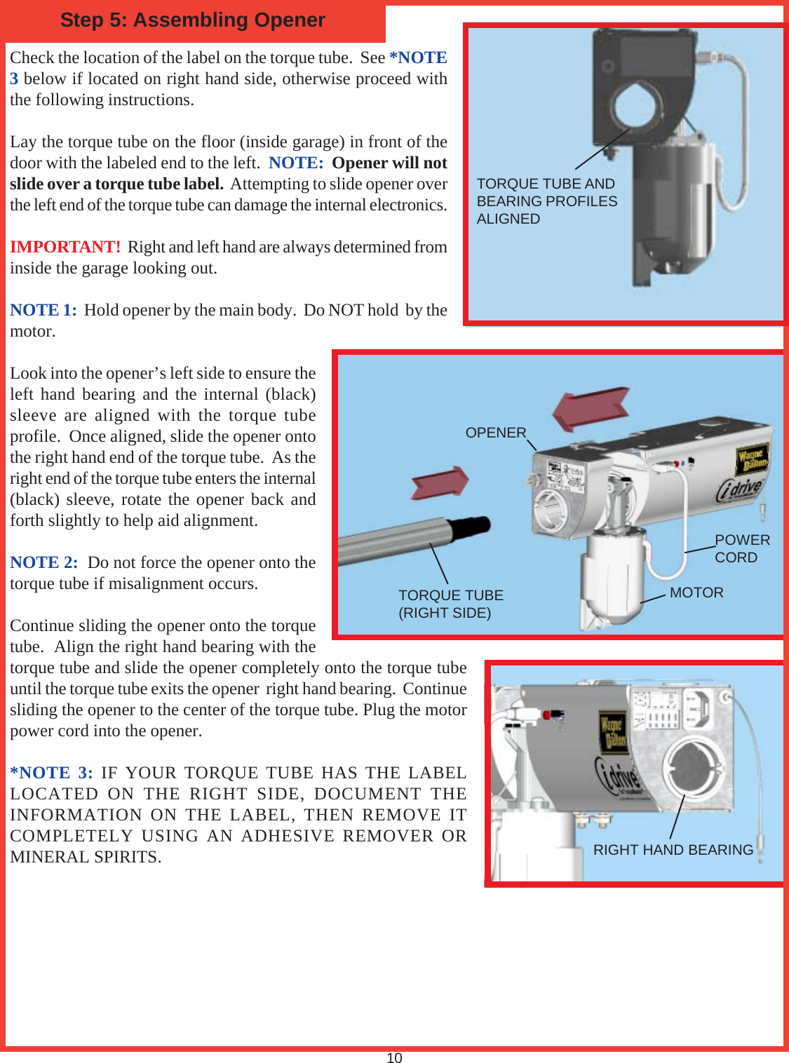 Check the location of the label on the torque tube.  See *NOTE3 below if located on right hand side, otherwise proceed withthe following instructions.Lay the torque tube on the floor (inside garage) in front of thedoor with the labeled end to the left.  NOTE:  Opener will notslide over a torque tube label.  Attempting to slide opener overthe left end of the torque tube can damage the internal electronics.IMPORTANT!  Right and left hand are always determined frominside the garage looking out.NOTE 1:  Hold opener by the main body.  Do NOT hold  by themotor.Look into the opener’s left side to ensure theleft hand bearing and the internal (black)sleeve are aligned with the torque tubeprofile.  Once aligned, slide the opener ontothe right hand end of the torque tube.  As theright end of the torque tube enters the internal(black) sleeve, rotate the opener back andforth slightly to help aid alignment.NOTE 2:  Do not force the opener onto thetorque tube if misalignment occurs.Continue sliding the opener onto the torquetube.  Align the right hand bearing with thetorque tube and slide the opener completely onto the torque tubeuntil the torque tube exits the opener  right hand bearing.  Continuesliding the opener to the center of the torque tube. Plug the motorpower cord into the opener.*NOTE 3: IF YOUR TORQUE TUBE HAS THE LABELLOCATED ON THE RIGHT SIDE, DOCUMENT THEINFORMATION ON THE LABEL, THEN REMOVE ITCOMPLETELY USING AN ADHESIVE REMOVER ORMINERAL SPIRITS.Step 5: Assembling Opener10RIGHT HAND BEARINGTORQUE TUBE ANDBEARING PROFILESALIGNEDTORQUE TUBE(RIGHT SIDE)OPENERMOTORPOWERCORD