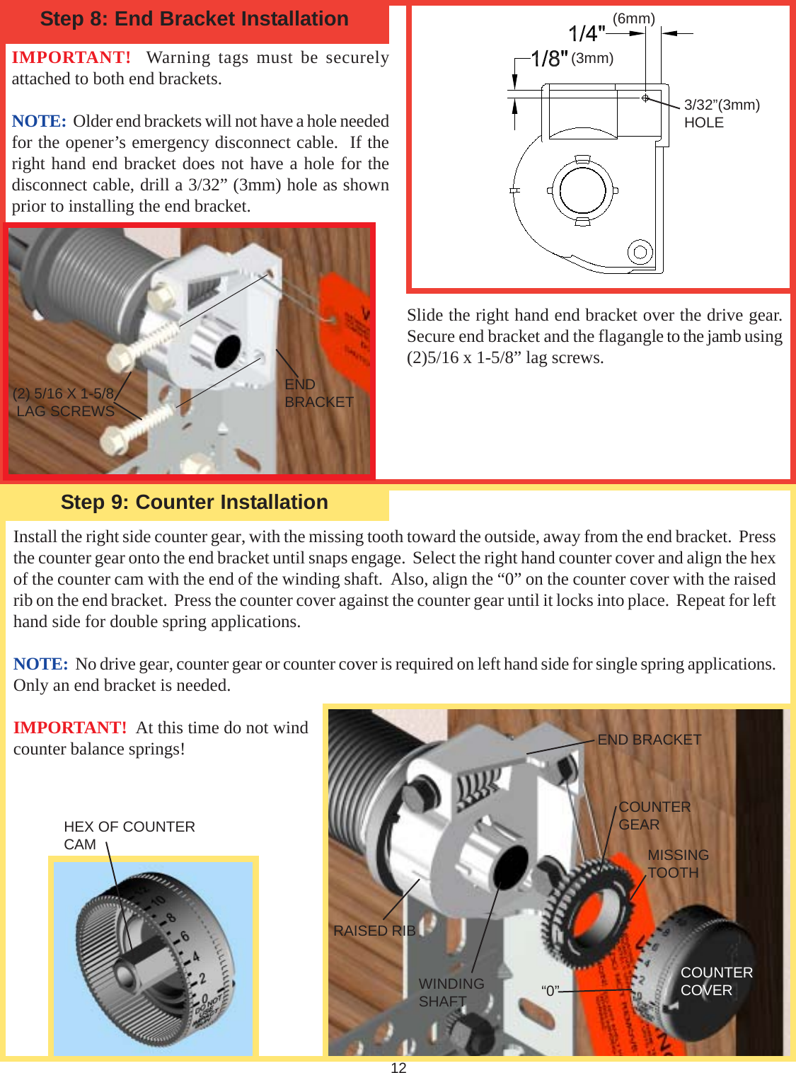 12Step 9: Counter InstallationIMPORTANT!  Warning tags must be securelyattached to both end brackets.NOTE:  Older end brackets will not have a hole neededfor the opener’s emergency disconnect cable.  If theright hand end bracket does not have a hole for thedisconnect cable, drill a 3/32” (3mm) hole as shownprior to installing the end bracket.Step 8: End Bracket InstallationInstall the right side counter gear, with the missing tooth toward the outside, away from the end bracket.  Pressthe counter gear onto the end bracket until snaps engage.  Select the right hand counter cover and align the hexof the counter cam with the end of the winding shaft.  Also, align the “0” on the counter cover with the raisedrib on the end bracket.  Press the counter cover against the counter gear until it locks into place.  Repeat for lefthand side for double spring applications.NOTE:  No drive gear, counter gear or counter cover is required on left hand side for single spring applications.Only an end bracket is needed.IMPORTANT!  At this time do not windcounter balance springs!(3mm)(6mm)3/32”(3mm)HOLESlide the right hand end bracket over the drive gear.Secure end bracket and the flagangle to the jamb using(2)5/16 x 1-5/8” lag screws.(2) 5/16 X 1-5/8 LAG SCREWSENDBRACKETEND BRACKETCOUNTERGEARMISSINGTOOTHWINDINGSHAFTRAISED RIB“0”COUNTERCOVERHEX OF COUNTERCAM