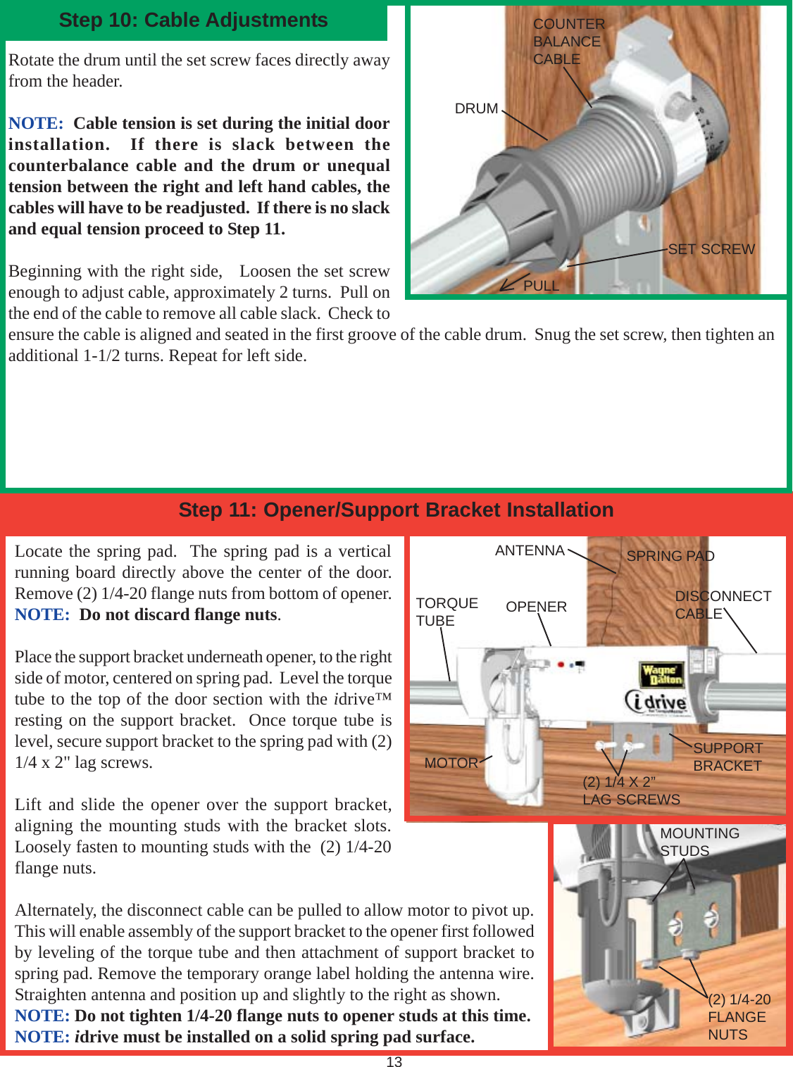 Locate the spring pad.  The spring pad is a verticalrunning board directly above the center of the door.Remove (2) 1/4-20 flange nuts from bottom of opener.NOTE:  Do not discard flange nuts.Place the support bracket underneath opener, to the rightside of motor, centered on spring pad.  Level the torquetube to the top of the door section with the idrive™resting on the support bracket.  Once torque tube islevel, secure support bracket to the spring pad with (2)1/4 x 2&quot; lag screws.Lift and slide the opener over the support bracket,aligning the mounting studs with the bracket slots.Loosely fasten to mounting studs with the  (2) 1/4-20flange nuts.Alternately, the disconnect cable can be pulled to allow motor to pivot up.This will enable assembly of the support bracket to the opener first followedby leveling of the torque tube and then attachment of support bracket tospring pad. Remove the temporary orange label holding the antenna wire.Straighten antenna and position up and slightly to the right as shown.NOTE: Do not tighten 1/4-20 flange nuts to opener studs at this time.NOTE: idrive must be installed on a solid spring pad surface.                                                               13ANTENNAStep 11: Opener/Support Bracket InstallationOPENERMOTOR SUPPORTBRACKET(2) 1/4 X 2”LAG SCREWSSPRING PAD(2) 1/4-20FLANGENUTSMOUNTINGSTUDSStep 10: Cable Adjustments COUNTERBALANCECABLEDRUMSET SCREWRotate the drum until the set screw faces directly awayfrom the header.NOTE:  Cable tension is set during the initial doorinstallation.  If there is slack between thecounterbalance cable and the drum or unequaltension between the right and left hand cables, thecables will have to be readjusted.  If there is no slackand equal tension proceed to Step 11.Beginning with the right side,   Loosen the set screwenough to adjust cable, approximately 2 turns.  Pull onthe end of the cable to remove all cable slack.  Check toensure the cable is aligned and seated in the first groove of the cable drum.  Snug the set screw, then tighten anadditional 1-1/2 turns. Repeat for left side.TORQUETUBEDISCONNECTCABLEPULL