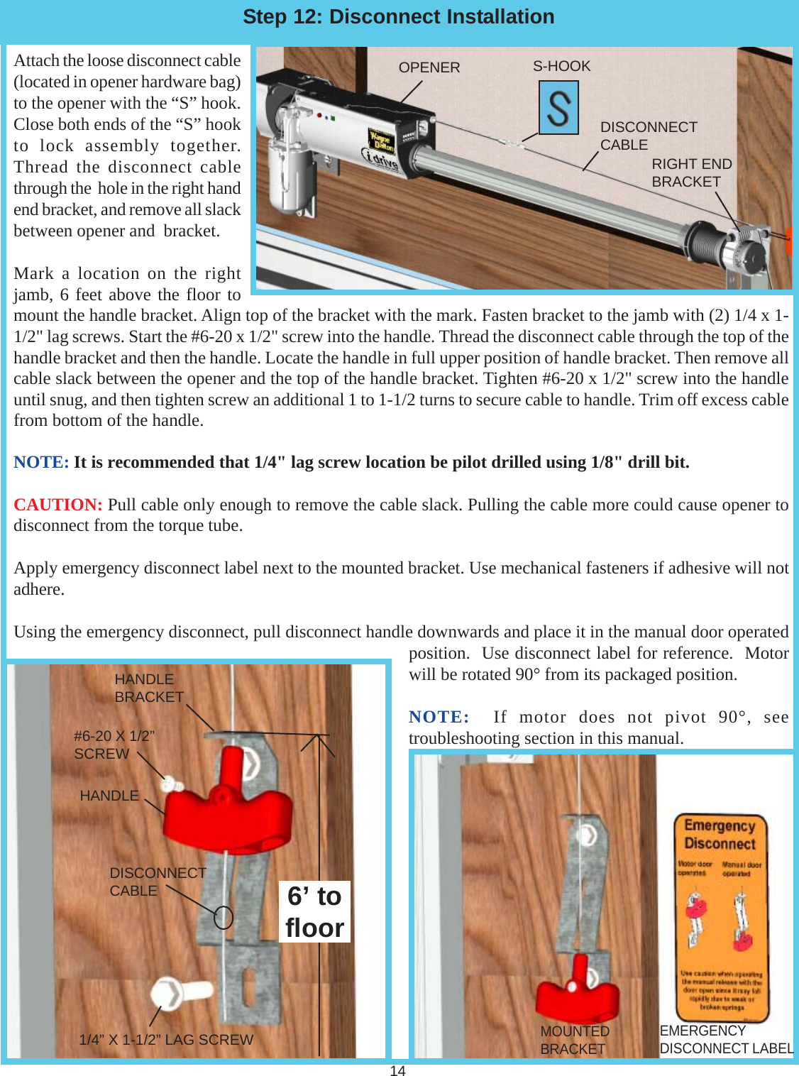 Attach the loose disconnect cable(located in opener hardware bag)to the opener with the “S” hook.Close both ends of the “S” hookto lock assembly together.Thread the disconnect cablethrough the  hole in the right handend bracket, and remove all slackbetween opener and  bracket.Mark a location on the rightjamb, 6 feet above the floor tomount the handle bracket. Align top of the bracket with the mark. Fasten bracket to the jamb with (2) 1/4 x 1-1/2&quot; lag screws. Start the #6-20 x 1/2&quot; screw into the handle. Thread the disconnect cable through the top of thehandle bracket and then the handle. Locate the handle in full upper position of handle bracket. Then remove allcable slack between the opener and the top of the handle bracket. Tighten #6-20 x 1/2&quot; screw into the handleuntil snug, and then tighten screw an additional 1 to 1-1/2 turns to secure cable to handle. Trim off excess cablefrom bottom of the handle.NOTE: It is recommended that 1/4&quot; lag screw location be pilot drilled using 1/8&quot; drill bit.CAUTION: Pull cable only enough to remove the cable slack. Pulling the cable more could cause opener todisconnect from the torque tube.Apply emergency disconnect label next to the mounted bracket. Use mechanical fasteners if adhesive will notadhere.Using the emergency disconnect, pull disconnect handle downwards and place it in the manual door operatedposition.  Use disconnect label for reference.  Motorwill be rotated 90° from its packaged position.NOTE:  If motor does not pivot 90°, seetroubleshooting section in this manual.Step 12: Disconnect InstallationRIGHT ENDBRACKETOPENER S-HOOK14DISCONNECTCABLEHANDLEBRACKETDISCONNECTCABLE#6-20 X 1/2”SCREW1/4” X 1-1/2” LAG SCREW6’ tofloorHANDLEEMERGENCYDISCONNECT LABELMOUNTEDBRACKET