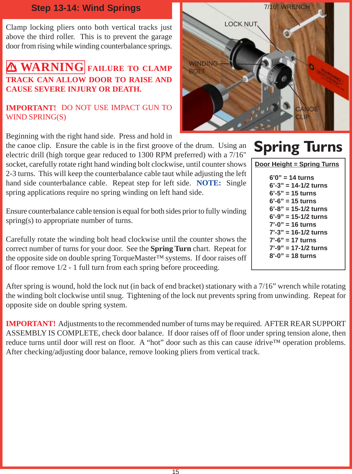 Clamp locking pliers onto both vertical tracks justabove the third roller.  This is to prevent the garagedoor from rising while winding counterbalance springs. WARNING FAILURE TO CLAMPTRACK CAN ALLOW DOOR TO RAISE ANDCAUSE SEVERE INJURY OR DEATH.IMPORTANT!  DO NOT USE IMPACT GUN TOWIND SPRING(S)Beginning with the right hand side.  Press and hold inthe canoe clip.  Ensure the cable is in the first groove of the drum.  Using anelectric drill (high torque gear reduced to 1300 RPM preferred) with a 7/16&quot;socket, carefully rotate right hand winding bolt clockwise, until counter shows2-3 turns.  This will keep the counterbalance cable taut while adjusting the lefthand side counterbalance cable.  Repeat step for left side.  NOTE:  Singlespring applications require no spring winding on left hand side.Ensure counterbalance cable tension is equal for both sides prior to fully windingspring(s) to appropriate number of turns.Carefully rotate the winding bolt head clockwise until the counter shows thecorrect number of turns for your door.  See the Spring Turn chart.  Repeat forthe opposite side on double spring TorqueMaster™ systems.  If door raises offof floor remove 1/2 - 1 full turn from each spring before proceeding.After spring is wound, hold the lock nut (in back of end bracket) stationary with a 7/16” wrench while rotatingthe winding bolt clockwise until snug.  Tightening of the lock nut prevents spring from unwinding.  Repeat foropposite side on double spring system.IMPORTANT!  Adjustments to the recommended number of turns may be required.  AFTER REAR SUPPORTASSEMBLY IS COMPLETE, check door balance.  If door raises off of floor under spring tension alone, thenreduce turns until door will rest on floor.  A “hot” door such as this can cause idrive™ operation problems.After checking/adjusting door balance, remove looking pliers from vertical track.Door Height = Spring Turns6’0” = 14 turns6’-3” = 14-1/2 turns6’-5” = 15 turns6’-6” = 15 turns6’-8” = 15-1/2 turns6’-9” = 15-1/2 turns7’-0” = 16 turns7’-3” = 16-1/2 turns7’-6” = 17 turns7’-9” = 17-1/2 turns8’-0” = 18 turnsStep 13-14: Wind Springs15Spring Turns7/16” WRENCHLOCK NUTCANOECLIPWINDINGBOLT