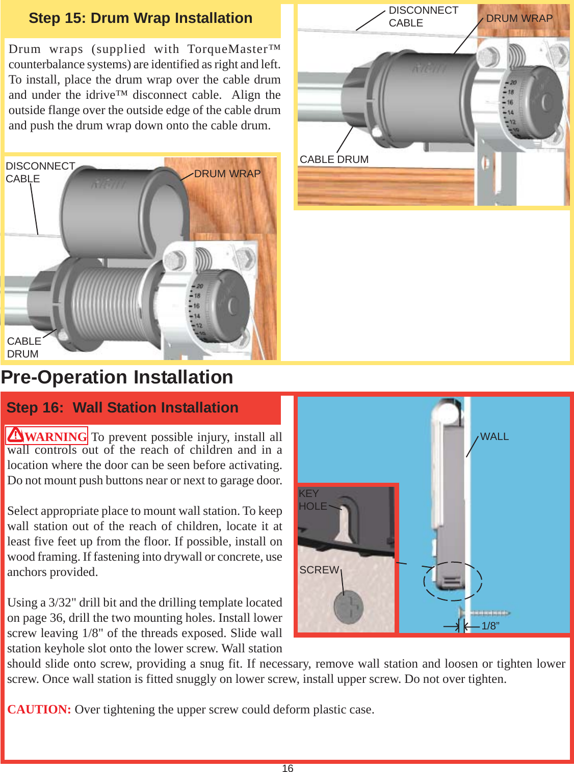 16Drum wraps (supplied with TorqueMaster™counterbalance systems) are identified as right and left.To install, place the drum wrap over the cable drumand under the idrive™ disconnect cable.  Align theoutside flange over the outside edge of the cable drumand push the drum wrap down onto the cable drum.WARNING To prevent possible injury, install allwall controls out of the reach of children and in alocation where the door can be seen before activating.Do not mount push buttons near or next to garage door.Select appropriate place to mount wall station. To keepwall station out of the reach of children, locate it atleast five feet up from the floor. If possible, install onwood framing. If fastening into drywall or concrete, useanchors provided.Using a 3/32&quot; drill bit and the drilling template locatedon page 36, drill the two mounting holes. Install lowerscrew leaving 1/8&quot; of the threads exposed. Slide wallstation keyhole slot onto the lower screw. Wall stationshould slide onto screw, providing a snug fit. If necessary, remove wall station and loosen or tighten lowerscrew. Once wall station is fitted snuggly on lower screw, install upper screw. Do not over tighten.CAUTION: Over tightening the upper screw could deform plastic case.Step 16:  Wall Station InstallationPre-Operation InstallationStep 15: Drum Wrap Installation DRUM WRAPDRUM WRAPCABLEDRUMCABLE DRUMDISCONNECTCABLEDISCONNECTCABLEWALL1/8”SCREWKEYHOLE