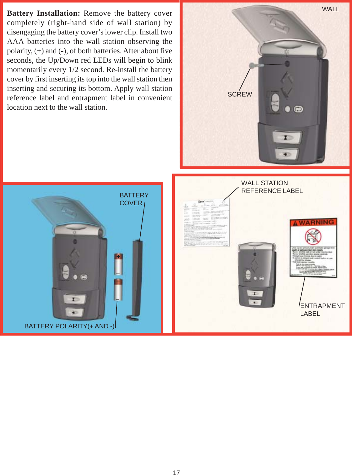 Battery Installation: Remove the battery covercompletely (right-hand side of wall station) bydisengaging the battery cover’s lower clip. Install twoAAA batteries into the wall station observing thepolarity, (+) and (-), of both batteries. After about fiveseconds, the Up/Down red LEDs will begin to blinkmomentarily every 1/2 second. Re-install the batterycover by first inserting its top into the wall station theninserting and securing its bottom. Apply wall stationreference label and entrapment label in convenientlocation next to the wall station.17BATTERY POLARITY(+ AND -)BATTERYCOVERWALLSCREWWALL STATIONREFERENCE LABELENTRAPMENTLABEL