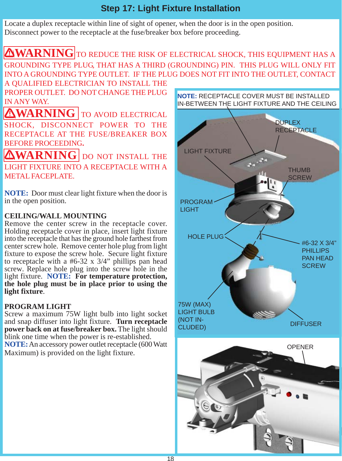 NOTE: RECEPTACLE COVER MUST BE INSTALLEDIN-BETWEEN THE LIGHT FIXTURE AND THE CEILINGLocate a duplex receptacle within line of sight of opener, when the door is in the open position.Disconnect power to the receptacle at the fuse/breaker box before proceeding.WARNING TO REDUCE THE RISK OF ELECTRICAL SHOCK, THIS EQUIPMENT HAS AGROUNDING TYPE PLUG, THAT HAS A THIRD (GROUNDING) PIN.  THIS PLUG WILL ONLY FITINTO A GROUNDING TYPE OUTLET.  IF THE PLUG DOES NOT FIT INTO THE OUTLET, CONTACTA QUALIFIED ELECTRICIAN TO INSTALL THEPROPER OUTLET.  DO NOT CHANGE THE PLUGIN ANY WAY.WARNING  TO AVOID ELECTRICALSHOCK, DISCONNECT POWER TO THERECEPTACLE AT THE FUSE/BREAKER BOXBEFORE PROCEEDING.WARNING DO NOT INSTALL THELIGHT FIXTURE INTO A RECEPTACLE WITH AMETAL FACEPLATE.NOTE:  Door must clear light fixture when the door isin the open position.CEILING/WALL MOUNTINGRemove the center screw in the receptacle cover.Holding receptacle cover in place, insert light fixtureinto the receptacle that has the ground hole farthest fromcenter screw hole.  Remove center hole plug from lightfixture to expose the screw hole.  Secure light fixtureto receptacle with a #6-32 x 3/4” phillips pan headscrew. Replace hole plug into the screw hole in thelight fixture.  NOTE:  For temperature protection,the hole plug must be in place prior to using thelight fixture.PROGRAM LIGHTScrew a maximum 75W light bulb into light socketand snap diffuser into light fixture.  Turn receptaclepower back on at fuse/breaker box. The light shouldblink one time when the power is re-established.NOTE: An accessory power outlet receptacle (600 WattMaximum) is provided on the light fixture.Step 17: Light Fixture Installation18PROGRAMLIGHTDUPLEXRECEPTACLELIGHT FIXTUREDIFFUSERHOLE PLUG #6-32 X 3/4”PHILLIPSPAN HEADSCREW75W (MAX)LIGHT BULB(NOT IN-CLUDED)OPENERTHUMBSCREW