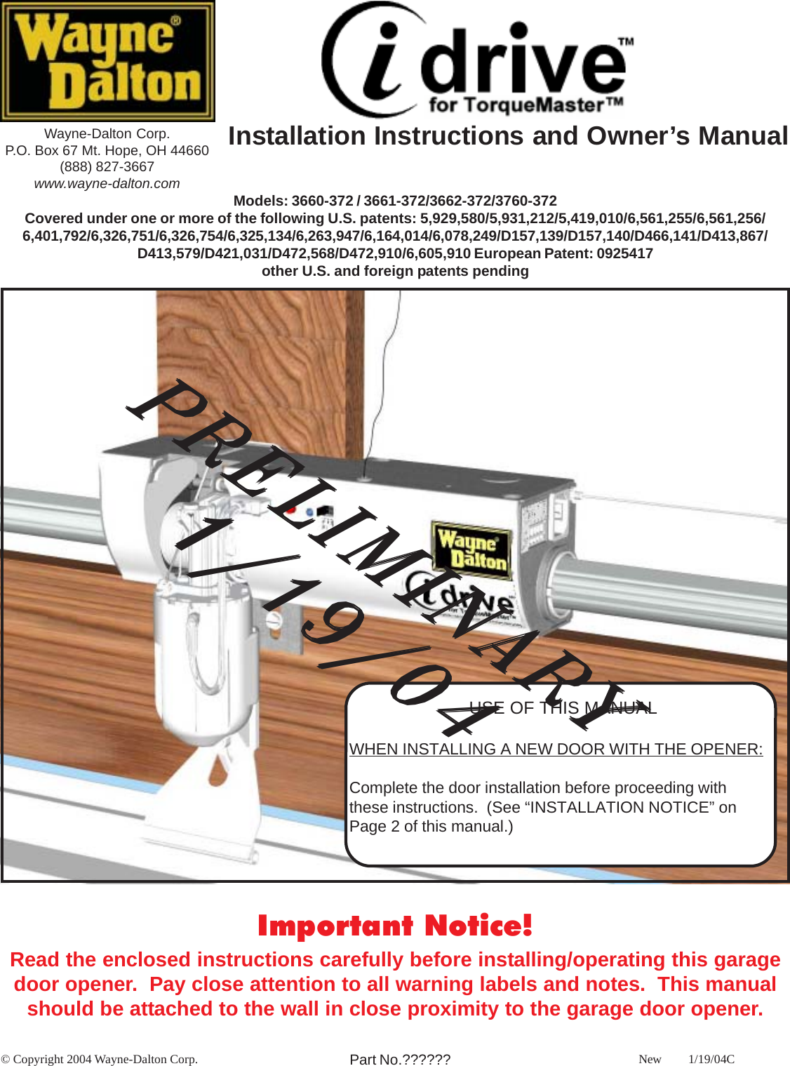Wayne-Dalton Corp.P.O. Box 67 Mt. Hope, OH 44660(888) 827-3667www.wayne-dalton.com Models: 3660-372 / 3661-372/3662-372/3760-372Covered under one or more of the following U.S. patents: 5,929,580/5,931,212/5,419,010/6,561,255/6,561,256/6,401,792/6,326,751/6,326,754/6,325,134/6,263,947/6,164,014/6,078,249/D157,139/D157,140/D466,141/D413,867/D413,579/D421,031/D472,568/D472,910/6,605,910 European Patent: 0925417other U.S. and foreign patents pending© Copyright 2004 Wayne-Dalton Corp. NewPart No.??????Important Notice!Read the enclosed instructions carefully before installing/operating this garagedoor opener.  Pay close attention to all warning labels and notes.  This manualshould be attached to the wall in close proximity to the garage door opener.1/19/04CUSE OF THIS MANUALWHEN INSTALLING A NEW DOOR WITH THE OPENER:Complete the door installation before proceeding withthese instructions.  (See “INSTALLATION NOTICE” onPage 2 of this manual.)     PRELIMINARY     PRELIMINARY     PRELIMINARY     PRELIMINARY     PRELIMINARY      1/19/04      1/19/04      1/19/04      1/19/04      1/19/04Installation Instructions and Owner’s Manual