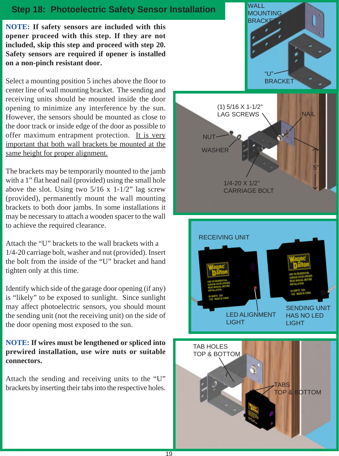 19NOTE: If safety sensors are included with thisopener proceed with this step. If they are notincluded, skip this step and proceed with step 20.Safety sensors are required if opener is installedon a non-pinch resistant door.Select a mounting position 5 inches above the floor tocenter line of wall mounting bracket.  The sending andreceiving units should be mounted inside the dooropening to minimize any interference by the sun.However, the sensors should be mounted as close tothe door track or inside edge of the door as possible tooffer maximum entrapment protection.  It is veryimportant that both wall brackets be mounted at thesame height for proper alignment.The brackets may be temporarily mounted to the jambwith a 1” flat head nail (provided) using the small holeabove the slot. Using two 5/16 x 1-1/2” lag screw(provided), permanently mount the wall mountingbrackets to both door jambs. In some installations itmay be necessary to attach a wooden spacer to the wallto achieve the required clearance.Attach the “U” brackets to the wall brackets with a1/4-20 carriage bolt, washer and nut (provided). Insertthe bolt from the inside of the “U” bracket and handtighten only at this time.Identify which side of the garage door opening (if any)is “likely” to be exposed to sunlight.  Since sunlightmay affect photoelectric sensors, you should mountthe sending unit (not the receiving unit) on the side ofthe door opening most exposed to the sun.NOTE: If wires must be lengthened or spliced intoprewired installation, use wire nuts or suitableconnectors.Attach the sending and receiving units to the “U”brackets by inserting their tabs into the respective holes.Step 18:  Photoelectric Safety Sensor InstallationNAILWALLMOUNTINGBRACKETNUTWASHER1/4-20 X 1/2”CARRIAGE BOLT(1) 5/16 X 1-1/2”LAG SCREWS5”“U”BRACKETRECEIVING UNITSENDING UNITHAS NO LEDLIGHTLED ALIGNMENTLIGHTTABSTOP &amp; BOTTOMTAB HOLESTOP &amp; BOTTOM