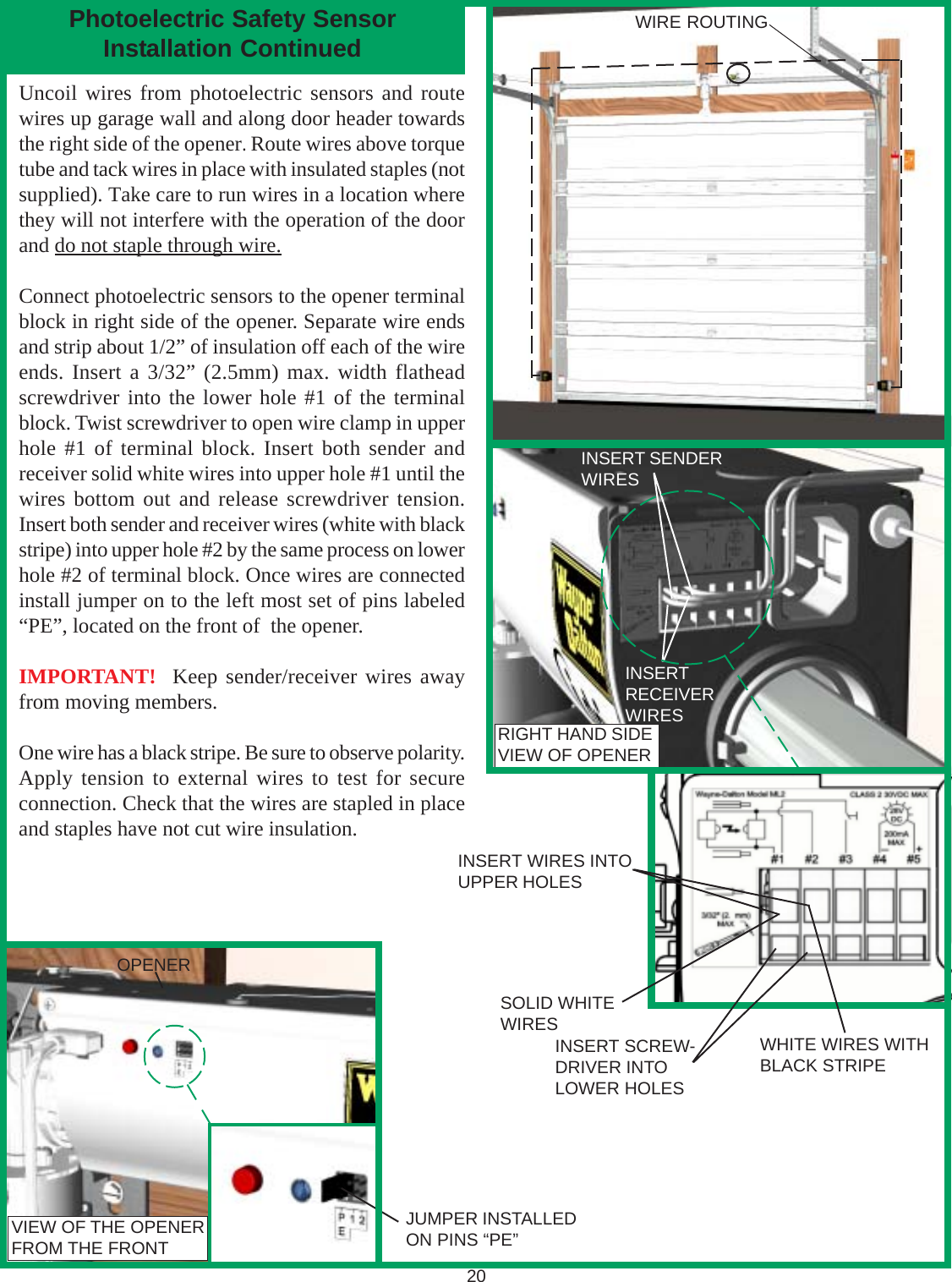 20VIEW OF THE OPENERFROM THE FRONTJUMPER INSTALLEDON PINS “PE”OPENERUncoil wires from photoelectric sensors and routewires up garage wall and along door header towardsthe right side of the opener. Route wires above torquetube and tack wires in place with insulated staples (notsupplied). Take care to run wires in a location wherethey will not interfere with the operation of the doorand do not staple through wire.Connect photoelectric sensors to the opener terminalblock in right side of the opener. Separate wire endsand strip about 1/2” of insulation off each of the wireends. Insert a 3/32” (2.5mm) max. width flatheadscrewdriver into the lower hole #1 of the terminalblock. Twist screwdriver to open wire clamp in upperhole #1 of terminal block. Insert both sender andreceiver solid white wires into upper hole #1 until thewires bottom out and release screwdriver tension.Insert both sender and receiver wires (white with blackstripe) into upper hole #2 by the same process on lowerhole #2 of terminal block. Once wires are connectedinstall jumper on to the left most set of pins labeled“PE”, located on the front of  the opener.IMPORTANT!  Keep sender/receiver wires awayfrom moving members.One wire has a black stripe. Be sure to observe polarity.Apply tension to external wires to test for secureconnection. Check that the wires are stapled in placeand staples have not cut wire insulation.INSERT SENDERWIRESINSERTRECEIVERWIRESWIRE ROUTINGPhotoelectric Safety SensorInstallation ContinuedINSERT WIRES INTOUPPER HOLESRIGHT HAND SIDEVIEW OF OPENERINSERT SCREW-DRIVER INTOLOWER HOLESSOLID WHITEWIRES WHITE WIRES WITHBLACK STRIPE