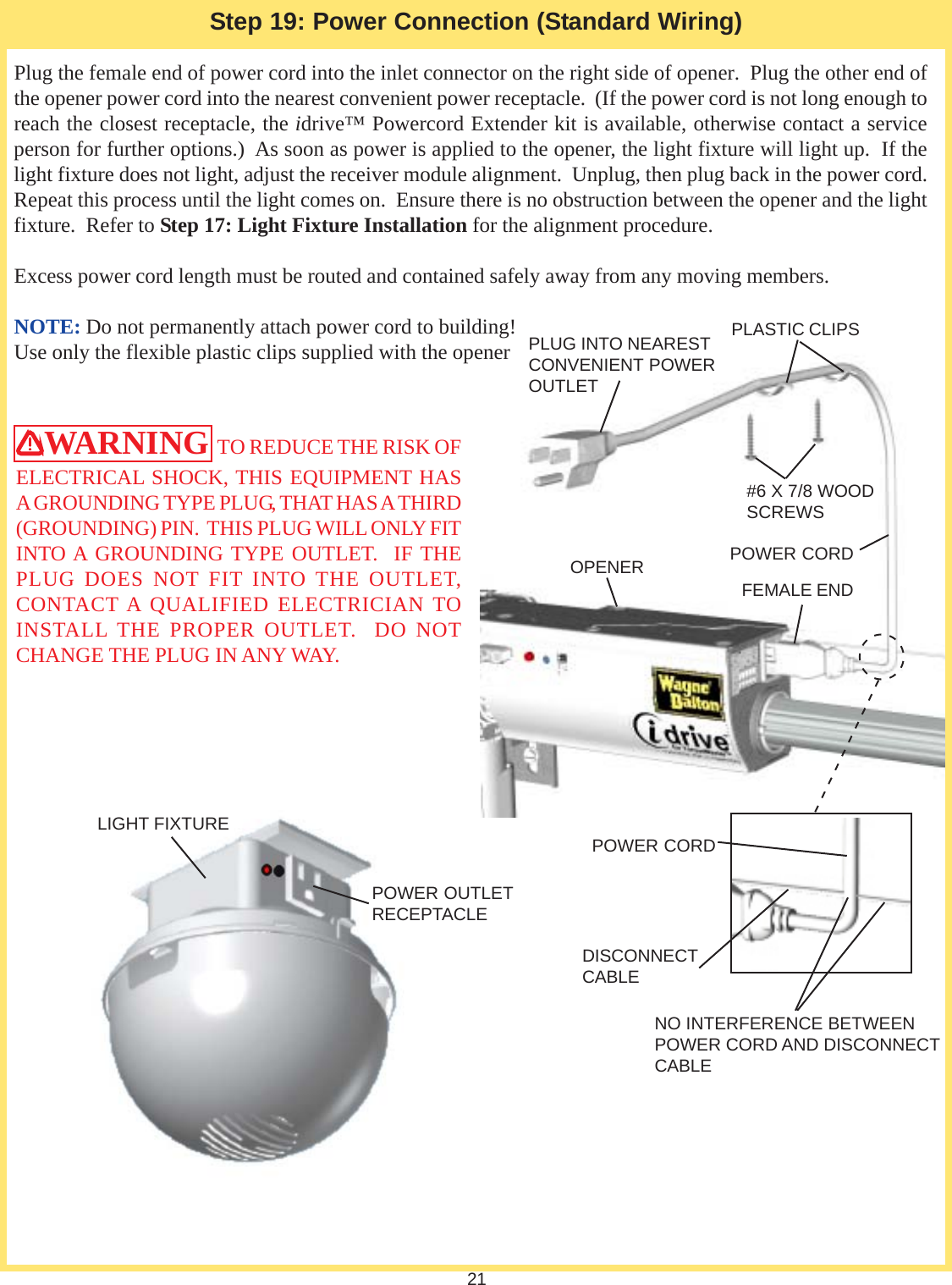 21Step 19: Power Connection (Standard Wiring)WARNING  TO REDUCE THE RISK OFELECTRICAL SHOCK, THIS EQUIPMENT HASA GROUNDING TYPE PLUG, THAT HAS A THIRD(GROUNDING) PIN.  THIS PLUG WILL ONLY FITINTO A GROUNDING TYPE OUTLET.  IF THEPLUG DOES NOT FIT INTO THE OUTLET,CONTACT A QUALIFIED ELECTRICIAN TOINSTALL THE PROPER OUTLET.  DO NOTCHANGE THE PLUG IN ANY WAY.Plug the female end of power cord into the inlet connector on the right side of opener.  Plug the other end ofthe opener power cord into the nearest convenient power receptacle.  (If the power cord is not long enough toreach the closest receptacle, the idrive™ Powercord Extender kit is available, otherwise contact a serviceperson for further options.)  As soon as power is applied to the opener, the light fixture will light up.  If thelight fixture does not light, adjust the receiver module alignment.  Unplug, then plug back in the power cord.Repeat this process until the light comes on.  Ensure there is no obstruction between the opener and the lightfixture.  Refer to Step 17: Light Fixture Installation for the alignment procedure.Excess power cord length must be routed and contained safely away from any moving members.NOTE: Do not permanently attach power cord to building!Use only the flexible plastic clips supplied with the opener#6 X 7/8 WOODSCREWSPOWER CORDFEMALE ENDPOWER CORDDISCONNECTCABLENO INTERFERENCE BETWEENPOWER CORD AND DISCONNECTCABLEOPENERPOWER OUTLETRECEPTACLELIGHT FIXTUREPLUG INTO NEARESTCONVENIENT POWEROUTLETPLASTIC CLIPS