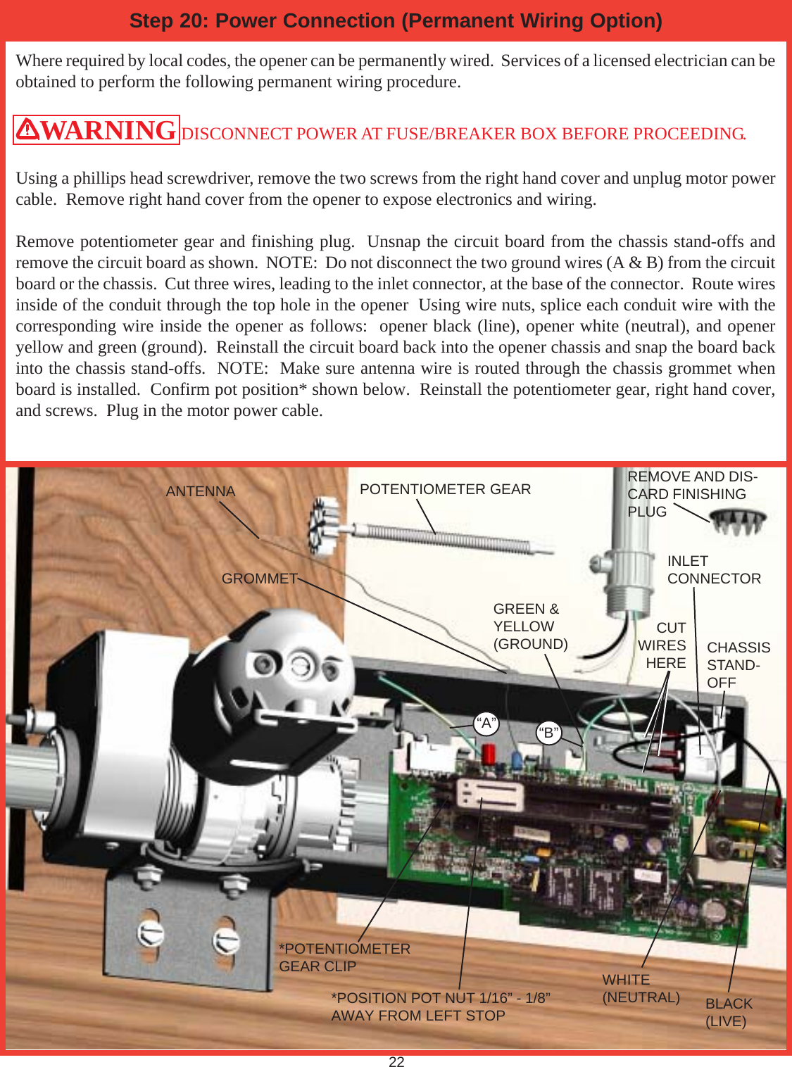 22Where required by local codes, the opener can be permanently wired.  Services of a licensed electrician can beobtained to perform the following permanent wiring procedure.WARNING DISCONNECT POWER AT FUSE/BREAKER BOX BEFORE PROCEEDING.Using a phillips head screwdriver, remove the two screws from the right hand cover and unplug motor powercable.  Remove right hand cover from the opener to expose electronics and wiring.Remove potentiometer gear and finishing plug.  Unsnap the circuit board from the chassis stand-offs andremove the circuit board as shown.  NOTE:  Do not disconnect the two ground wires (A &amp; B) from the circuitboard or the chassis.  Cut three wires, leading to the inlet connector, at the base of the connector.  Route wiresinside of the conduit through the top hole in the opener  Using wire nuts, splice each conduit wire with thecorresponding wire inside the opener as follows:  opener black (line), opener white (neutral), and openeryellow and green (ground).  Reinstall the circuit board back into the opener chassis and snap the board backinto the chassis stand-offs.  NOTE:  Make sure antenna wire is routed through the chassis grommet whenboard is installed.  Confirm pot position* shown below.  Reinstall the potentiometer gear, right hand cover,and screws.  Plug in the motor power cable.Step 20: Power Connection (Permanent Wiring Option)*POSITION POT NUT 1/16” - 1/8”AWAY FROM LEFT STOPANTENNA POTENTIOMETER GEAR REMOVE AND DIS-CARD FINISHINGPLUGCHASSISSTAND-OFFCUTWIRESHEREGREEN &amp;YELLOW(GROUND)“A” “B”GROMMETWHITE(NEUTRAL) BLACK(LIVE)INLETCONNECTOR*POTENTIOMETERGEAR CLIP