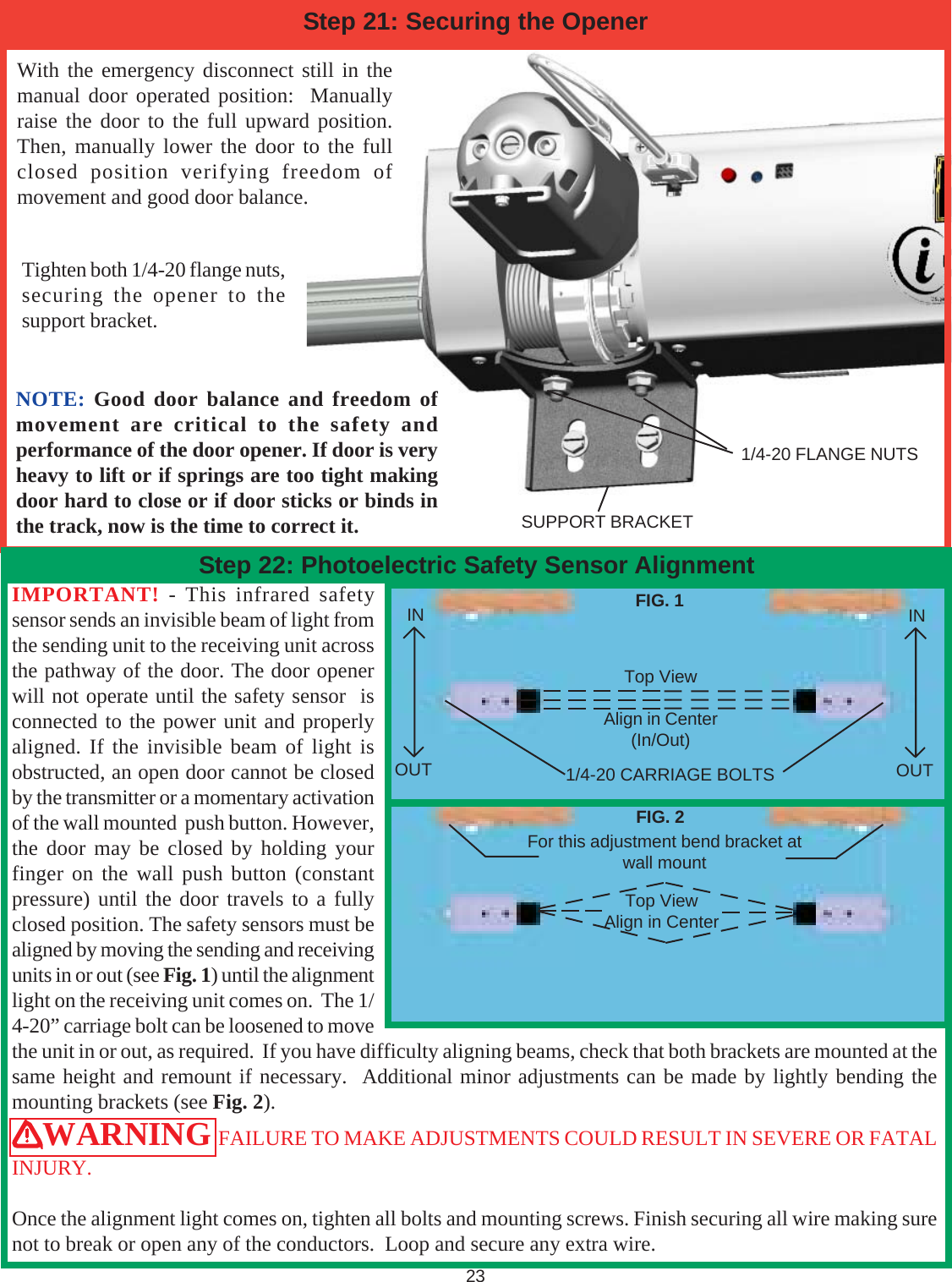 Tighten both 1/4-20 flange nuts,securing the opener to thesupport bracket.With the emergency disconnect still in themanual door operated position:  Manuallyraise the door to the full upward position.Then, manually lower the door to the fullclosed position verifying freedom ofmovement and good door balance.SUPPORT BRACKET1/4-20 FLANGE NUTS23Step 21: Securing the OpenerIMPORTANT! - This infrared safetysensor sends an invisible beam of light fromthe sending unit to the receiving unit acrossthe pathway of the door. The door openerwill not operate until the safety sensor  isconnected to the power unit and properlyaligned. If the invisible beam of light isobstructed, an open door cannot be closedby the transmitter or a momentary activationof the wall mounted  push button. However,the door may be closed by holding yourfinger on the wall push button (constantpressure) until the door travels to a fullyclosed position. The safety sensors must bealigned by moving the sending and receivingunits in or out (see Fig. 1) until the alignmentlight on the receiving unit comes on.  The 1/4-20” carriage bolt can be loosened to movethe unit in or out, as required.  If you have difficulty aligning beams, check that both brackets are mounted at thesame height and remount if necessary.  Additional minor adjustments can be made by lightly bending themounting brackets (see Fig. 2).WARNING FAILURE TO MAKE ADJUSTMENTS COULD RESULT IN SEVERE OR FATALINJURY.Once the alignment light comes on, tighten all bolts and mounting screws. Finish securing all wire making surenot to break or open any of the conductors.  Loop and secure any extra wire.Step 22: Photoelectric Safety Sensor AlignmentINOUTINOUT1/4-20 CARRIAGE BOLTSTop ViewAlign in CenterFor this adjustment bend bracket atwall mountFIG. 1FIG. 2Top ViewAlign in Center(In/Out)NOTE: Good door balance and freedom ofmovement are critical to the safety andperformance of the door opener. If door is veryheavy to lift or if springs are too tight makingdoor hard to close or if door sticks or binds inthe track, now is the time to correct it.