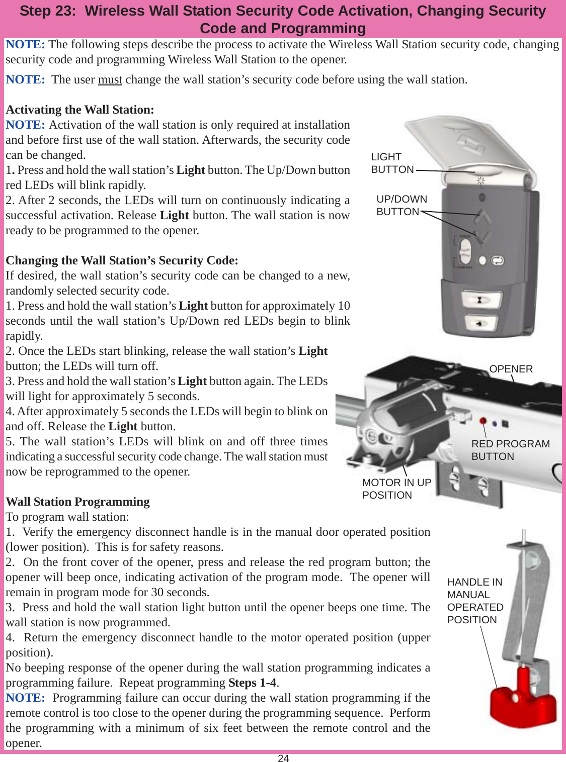 24NOTE: The following steps describe the process to activate the Wireless Wall Station security code, changingsecurity code and programming Wireless Wall Station to the opener.NOTE:  The user must change the wall station’s security code before using the wall station.Activating the Wall Station:NOTE: Activation of the wall station is only required at installationand before first use of the wall station. Afterwards, the security codecan be changed.1. Press and hold the wall station’s Light button. The Up/Down buttonred LEDs will blink rapidly.2. After 2 seconds, the LEDs will turn on continuously indicating asuccessful activation. Release Light button. The wall station is nowready to be programmed to the opener.Changing the Wall Station’s Security Code:If desired, the wall station’s security code can be changed to a new,randomly selected security code.1. Press and hold the wall station’s Light button for approximately 10seconds until the wall station’s Up/Down red LEDs begin to blinkrapidly.2. Once the LEDs start blinking, release the wall station’s Lightbutton; the LEDs will turn off.3. Press and hold the wall station’s Light button again. The LEDswill light for approximately 5 seconds.4. After approximately 5 seconds the LEDs will begin to blink onand off. Release the Light button.5. The wall station’s LEDs will blink on and off three timesindicating a successful security code change. The wall station mustnow be reprogrammed to the opener.Wall Station ProgrammingTo program wall station:1.  Verify the emergency disconnect handle is in the manual door operated position(lower position).  This is for safety reasons.2.  On the front cover of the opener, press and release the red program button; theopener will beep once, indicating activation of the program mode.  The opener willremain in program mode for 30 seconds.3.  Press and hold the wall station light button until the opener beeps one time. Thewall station is now programmed.4.  Return the emergency disconnect handle to the motor operated position (upperposition).No beeping response of the opener during the wall station programming indicates aprogramming failure.  Repeat programming Steps 1-4.NOTE:  Programming failure can occur during the wall station programming if theremote control is too close to the opener during the programming sequence.  Performthe programming with a minimum of six feet between the remote control and theopener.Step 23:  Wireless Wall Station Security Code Activation, Changing SecurityCode and ProgrammingLIGHTBUTTONUP/DOWNBUTTONOPENERMOTOR IN UPPOSITIONRED PROGRAMBUTTONHANDLE INMANUALOPERATEDPOSITION