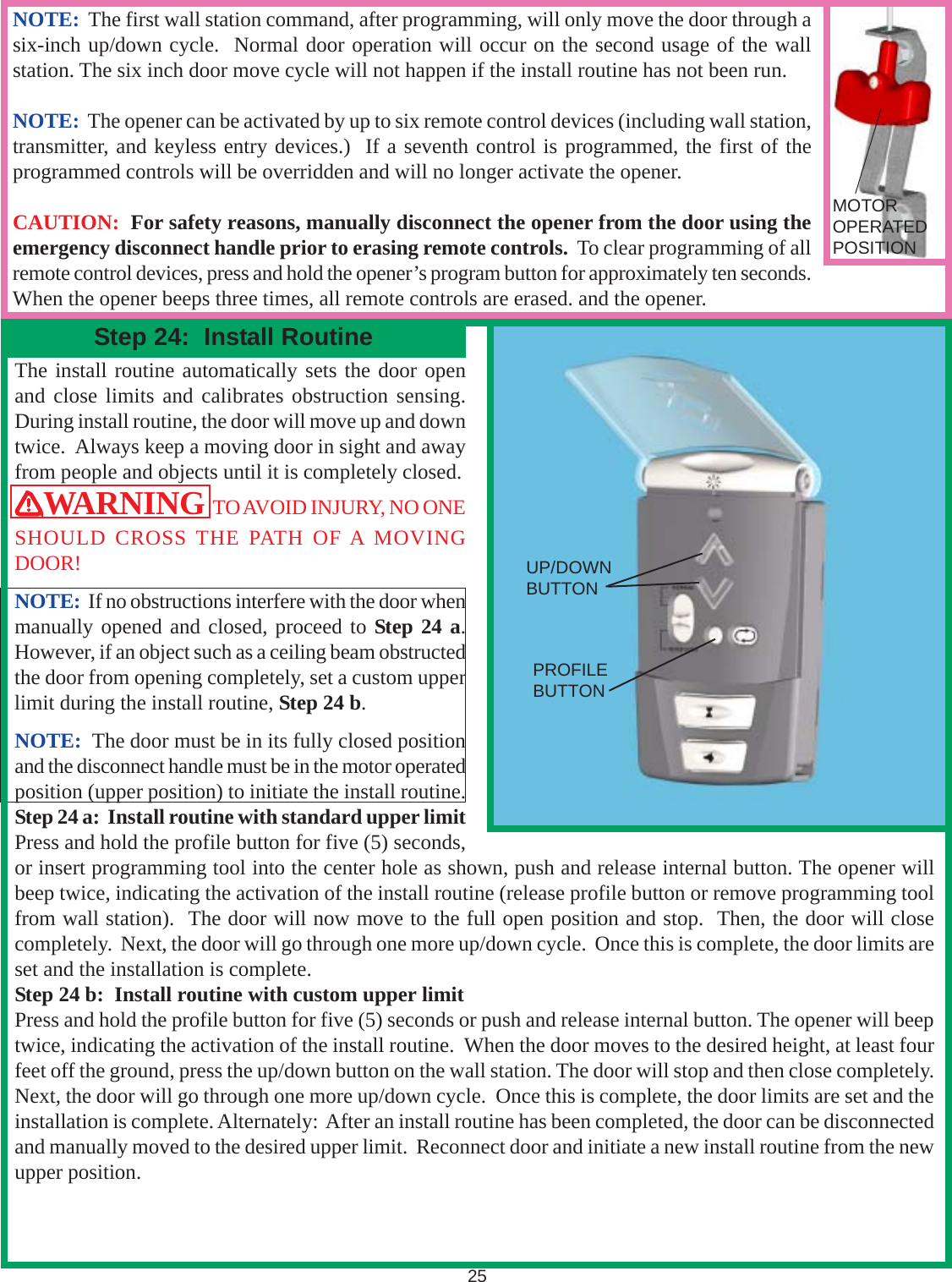 The install routine automatically sets the door openand close limits and calibrates obstruction sensing.During install routine, the door will move up and downtwice.  Always keep a moving door in sight and awayfrom people and objects until it is completely closed.WARNING  TO AVOID INJURY, NO ONESHOULD CROSS THE PATH OF A MOVINGDOOR!NOTE:  If no obstructions interfere with the door whenmanually opened and closed, proceed to Step 24 a.However, if an object such as a ceiling beam obstructedthe door from opening completely, set a custom upperlimit during the install routine, Step 24 b.NOTE:  The door must be in its fully closed positionand the disconnect handle must be in the motor operatedposition (upper position) to initiate the install routine.Step 24 a:  Install routine with standard upper limitPress and hold the profile button for five (5) seconds,or insert programming tool into the center hole as shown, push and release internal button. The opener willbeep twice, indicating the activation of the install routine (release profile button or remove programming toolfrom wall station).  The door will now move to the full open position and stop.  Then, the door will closecompletely.  Next, the door will go through one more up/down cycle.  Once this is complete, the door limits areset and the installation is complete.Step 24 b:  Install routine with custom upper limitPress and hold the profile button for five (5) seconds or push and release internal button. The opener will beeptwice, indicating the activation of the install routine.  When the door moves to the desired height, at least fourfeet off the ground, press the up/down button on the wall station. The door will stop and then close completely.Next, the door will go through one more up/down cycle.  Once this is complete, the door limits are set and theinstallation is complete. Alternately:  After an install routine has been completed, the door can be disconnectedand manually moved to the desired upper limit.  Reconnect door and initiate a new install routine from the newupper position.25Step 24:  Install RoutineNOTE:  The first wall station command, after programming, will only move the door through asix-inch up/down cycle.  Normal door operation will occur on the second usage of the wallstation. The six inch door move cycle will not happen if the install routine has not been run.NOTE:  The opener can be activated by up to six remote control devices (including wall station,transmitter, and keyless entry devices.)  If a seventh control is programmed, the first of theprogrammed controls will be overridden and will no longer activate the opener.CAUTION:  For safety reasons, manually disconnect the opener from the door using theemergency disconnect handle prior to erasing remote controls.  To clear programming of allremote control devices, press and hold the opener’s program button for approximately ten seconds.When the opener beeps three times, all remote controls are erased. and the opener.MOTOROPERATEDPOSITIONUP/DOWNBUTTONPROFILEBUTTON