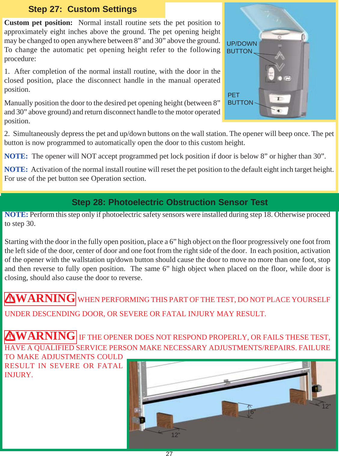 27Custom pet position:  Normal install routine sets the pet position toapproximately eight inches above the ground. The pet opening heightmay be changed to open anywhere between 8” and 30” above the ground.To change the automatic pet opening height refer to the followingprocedure:1.  After completion of the normal install routine, with the door in theclosed position, place the disconnect handle in the manual operatedposition.Manually position the door to the desired pet opening height (between 8”and 30” above ground) and return disconnect handle to the motor operatedposition.2.  Simultaneously depress the pet and up/down buttons on the wall station. The opener will beep once. The petbutton is now programmed to automatically open the door to this custom height.NOTE:  The opener will NOT accept programmed pet lock position if door is below 8” or higher than 30”.NOTE:  Activation of the normal install routine will reset the pet position to the default eight inch target height.For use of the pet button see Operation section.Step 28: Photoelectric Obstruction Sensor Test12”6” 12”NOTE: Perform this step only if photoelectric safety sensors were installed during step 18. Otherwise proceedto step 30.Starting with the door in the fully open position, place a 6” high object on the floor progressively one foot fromthe left side of the door, center of door and one foot from the right side of the door.  In each position, activationof the opener with the wallstation up/down button should cause the door to move no more than one foot, stopand then reverse to fully open position.  The same 6” high object when placed on the floor, while door isclosing, should also cause the door to reverse.WARNING WHEN PERFORMING THIS PART OF THE TEST, DO NOT PLACE YOURSELFUNDER DESCENDING DOOR, OR SEVERE OR FATAL INJURY MAY RESULT.WARNING  IF THE OPENER DOES NOT RESPOND PROPERLY, OR FAILS THESE TEST,HAVE A QUALIFIED SERVICE PERSON MAKE NECESSARY ADJUSTMENTS/REPAIRS. FAILURETO MAKE ADJUSTMENTS COULDRESULT IN SEVERE OR FATALINJURY.Step 27:  Custom SettingsUP/DOWNBUTTONPETBUTTON