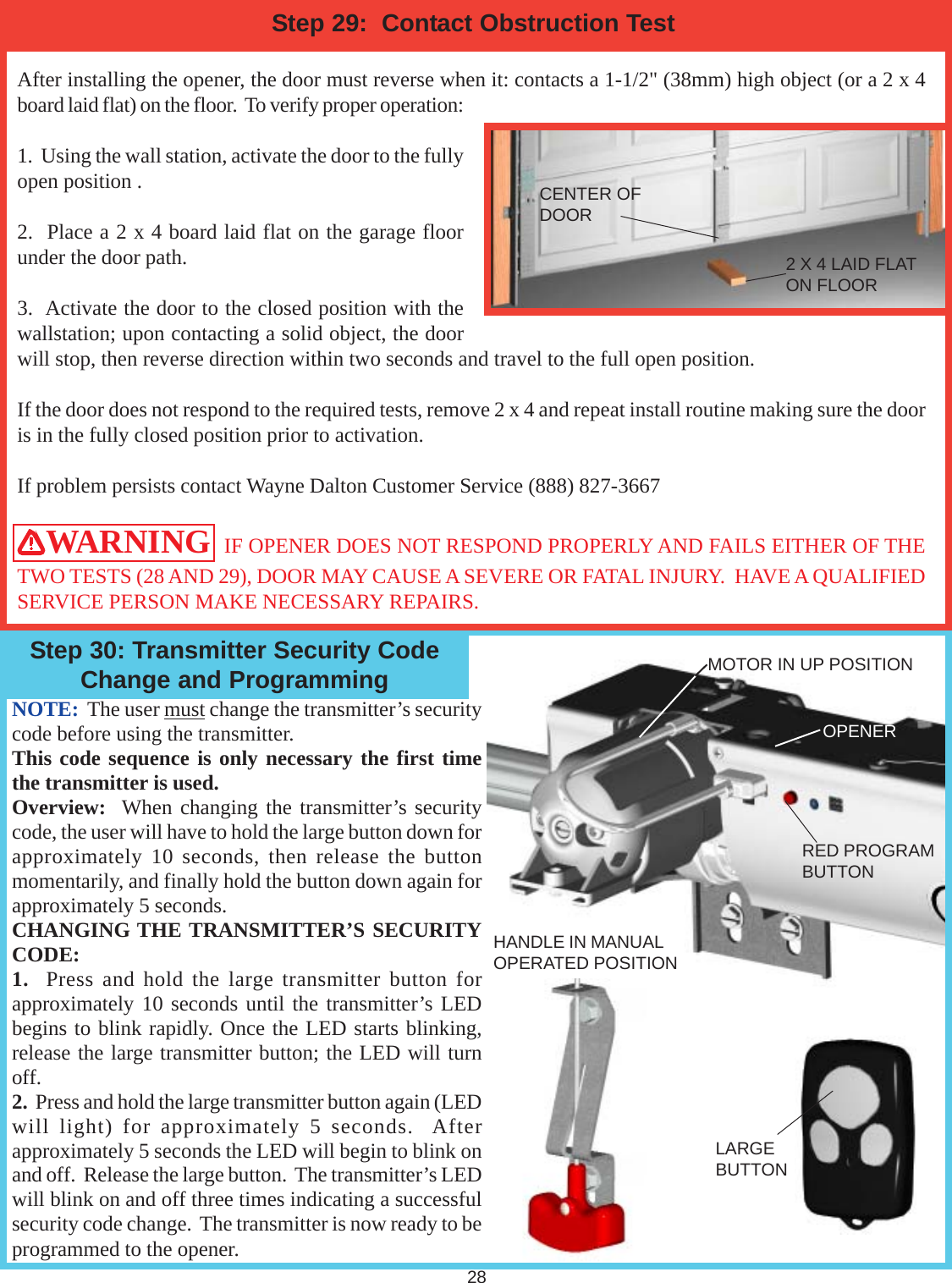 28After installing the opener, the door must reverse when it: contacts a 1-1/2&quot; (38mm) high object (or a 2 x 4board laid flat) on the floor.  To verify proper operation:1.  Using the wall station, activate the door to the fullyopen position .2.  Place a 2 x 4 board laid flat on the garage floorunder the door path.3.  Activate the door to the closed position with thewallstation; upon contacting a solid object, the doorwill stop, then reverse direction within two seconds and travel to the full open position.If the door does not respond to the required tests, remove 2 x 4 and repeat install routine making sure the dooris in the fully closed position prior to activation.If problem persists contact Wayne Dalton Customer Service (888) 827-3667WARNING  IF OPENER DOES NOT RESPOND PROPERLY AND FAILS EITHER OF THETWO TESTS (28 AND 29), DOOR MAY CAUSE A SEVERE OR FATAL INJURY.  HAVE A QUALIFIEDSERVICE PERSON MAKE NECESSARY REPAIRS.Step 29:  Contact Obstruction TestNOTE:  The user must change the transmitter’s securitycode before using the transmitter.This code sequence is only necessary the first timethe transmitter is used.Overview:  When changing the transmitter’s securitycode, the user will have to hold the large button down forapproximately 10 seconds, then release the buttonmomentarily, and finally hold the button down again forapproximately 5 seconds.CHANGING THE TRANSMITTER’S SECURITYCODE:1.  Press and hold the large transmitter button forapproximately 10 seconds until the transmitter’s LEDbegins to blink rapidly. Once the LED starts blinking,release the large transmitter button; the LED will turnoff.2.  Press and hold the large transmitter button again (LEDwill light) for approximately 5 seconds.  Afterapproximately 5 seconds the LED will begin to blink onand off.  Release the large button.  The transmitter’s LEDwill blink on and off three times indicating a successfulsecurity code change.  The transmitter is now ready to beprogrammed to the opener.CENTER OFDOOR2 X 4 LAID FLATON FLOORHANDLE IN MANUALOPERATED POSITIONOPENERLARGEBUTTONMOTOR IN UP POSITIONRED PROGRAMBUTTONStep 30: Transmitter Security CodeChange and Programming