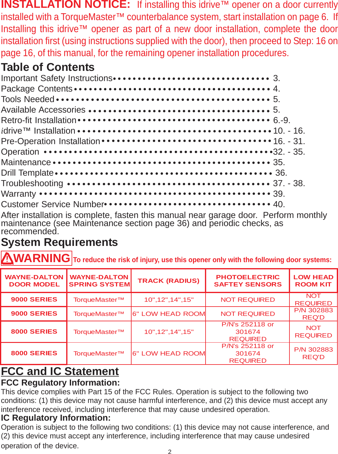 Table of ContentsINSTALLATION NOTICE:  If installing this idrive™ opener on a door currentlyinstalled with a TorqueMaster™ counterbalance system, start installation on page 6.  IfInstalling this idrive™ opener as part of a new door installation, complete the doorinstallation first (using instructions supplied with the door), then proceed to Step: 16 onpage 16, of this manual, for the remaining opener installation procedures.System RequirementsWARNING To reduce the risk of injury, use this opener only with the following door systems:After installation is complete, fasten this manual near garage door.  Perform monthlymaintenance (see Maintenance section page 36) and periodic checks, asrecommended.FCC and IC StatementFCC Regulatory Information:This device complies with Part 15 of the FCC Rules. Operation is subject to the following twoconditions: (1) this device may not cause harmful interference, and (2) this device must accept anyinterference received, including interference that may cause undesired operation.IC Regulatory Information:Operation is subject to the following two conditions: (1) this device may not cause interference, and(2) this device must accept any interference, including interference that may cause undesiredoperation of the device.NOTLAD-ENYAW LEDOMROOD NOTLAD-ENYAW METSYSGNIRPS )SUIDAR(KCART CIRTCELEOTOHP SROSNESYETFAS DAEHWOL TIKMOORSEIRES0009 ™retsaMeuqroT&quot;51,&quot;41,&quot;21,&quot;01DERIUQERTON TON DERIUQERSEIRES0009 ™retsaMeuqroTMOORDAEHWOL&quot;6DERIUQERTON 388203N/P D&apos;QERSEIRES0008 ™retsaMeuqroT&quot;51,&quot;41,&quot;21,&quot;01 ro811252s&apos;N/P 476103 DERIUQERTON DERIUQERSEIRES0008 ™retsaMeuqroTMOORDAEHWOL&quot;6 ro811252s&apos;N/P 476103 DERIUQER388203N/P D&apos;QERImportant Safety Instructions  3.Package Contents  4.Tools Needed  5.Available Accessories  5.Retro-fit Installation  6.-9.idrive™ Installation  10. - 16.Pre-Operation Installation  16. - 31.Operation  32. - 35.Maintenance  35.Drill Template            36.Troubleshooting  37. - 38.Warranty  39.Customer Service Number  40.2