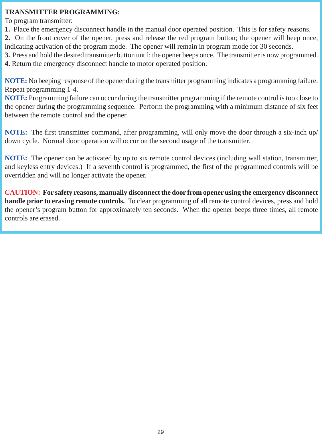 TRANSMITTER PROGRAMMING:To program transmitter:1.  Place the emergency disconnect handle in the manual door operated position.  This is for safety reasons.2.  On the front cover of the opener, press and release the red program button; the opener will beep once,indicating activation of the program mode.  The opener will remain in program mode for 30 seconds.3.  Press and hold the desired transmitter button until; the opener beeps once.  The transmitter is now programmed.4. Return the emergency disconnect handle to motor operated position.NOTE: No beeping response of the opener during the transmitter programming indicates a programming failure.Repeat programming 1-4.NOTE: Programming failure can occur during the transmitter programming if the remote control is too close tothe opener during the programming sequence.  Perform the programming with a minimum distance of six feetbetween the remote control and the opener.NOTE:  The first transmitter command, after programming, will only move the door through a six-inch up/down cycle.  Normal door operation will occur on the second usage of the transmitter.NOTE:  The opener can be activated by up to six remote control devices (including wall station, transmitter,and keyless entry devices.)  If a seventh control is programmed, the first of the programmed controls will beoverridden and will no longer activate the opener.CAUTION:  For safety reasons, manually disconnect the door from opener using the emergency disconnecthandle prior to erasing remote controls.  To clear programming of all remote control devices, press and holdthe opener’s program button for approximately ten seconds.  When the opener beeps three times, all remotecontrols are erased.29