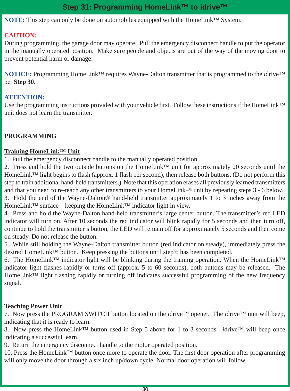 NOTE: This step can only be done on automobiles equipped with the HomeLink™ System.CAUTION:During programming, the garage door may operate.  Pull the emergency disconnect handle to put the operatorin the manually operated position.  Make sure people and objects are out of the way of the moving door toprevent potential harm or damage.NOTICE: Programming HomeLink™ requires Wayne-Dalton transmitter that is programmed to the idrive™per Step 30.ATTENTION:Use the programming instructions provided with your vehicle first.  Follow these instructions if the HomeLink™unit does not learn the transmitter.PROGRAMMINGTraining HomeLink™ Unit1.  Pull the emergency disconnect handle to the manually operated position.2.  Press and hold the two outside buttons on the HomeLink™ unit for approximately 20 seconds until theHomeLink™ light begins to flash (approx. 1 flash per second), then release both buttons. (Do not perform thisstep to train additional hand-held transmitters.)  Note that this operation erases all previously learned transmittersand that you need to re-teach any other transmitters to your HomeLink™ unit by repeating steps 3 - 6 below.3.  Hold the end of the Wayne-Dalton® hand-held transmitter approximately 1 to 3 inches away from theHomeLink™ surface – keeping the HomeLink™ indicator light in view.4.  Press and hold the Wayne-Dalton hand-held transmitter’s large center button. The transmitter’s red LEDindicator will turn on. After 10 seconds the red indicator will blink rapidly for 5 seconds and then turn off,continue to hold the transmitter’s button, the LED will remain off for approximately 5 seconds and then comeon steady. Do not release the button.5.  While still holding the Wayne-Dalton transmitter button (red indicator on steady), immediately press thedesired HomeLink™ button.  Keep pressing the buttons until step 6 has been completed.6.  The HomeLink™ indicator light will be blinking during the training operation. When the HomeLink™indicator light flashes rapidly or turns off (approx. 5 to 60 seconds), both buttons may be released.  TheHomeLink™ light flashing rapidly or turning off indicates successful programming of the new frequencysignal.Teaching Power Unit7.  Now press the PROGRAM SWITCH button located on the idrive™ opener.  The idrive™ unit will beep,indicating that it is ready to learn.8.  Now press the HomeLink™ button used in Step 5 above for 1 to 3 seconds.  idrive™ will beep onceindicating a successful learn.9.  Return the emergency disconnect handle to the motor operated position.10. Press the HomeLink™ button once more to operate the door. The first door operation after programmingwill only move the door through a six inch up/down cycle. Normal door operation will follow.30Step 31: Programming HomeLink™ to idrive™