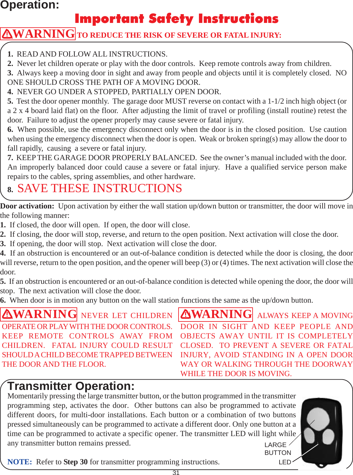 Operation:Momentarily pressing the large transmitter button, or the button programmed in the transmitterprogramming step, activates the door.  Other buttons can also be programmed to activatedifferent doors, for multi-door installations. Each button or a combination of two buttonspressed simultaneously can be programmed to activate a different door. Only one button at atime can be programmed to activate a specific opener. The transmitter LED will light whileany transmitter button remains pressed.NOTE:  Refer to Step 30 for transmitter programming instructions.WARNING TO REDUCE THE RISK OF SEVERE OR FATAL INJURY:1.  READ AND FOLLOW ALL INSTRUCTIONS.2.  Never let children operate or play with the door controls.  Keep remote controls away from children.3.  Always keep a moving door in sight and away from people and objects until it is completely closed.  NOONE SHOULD CROSS THE PATH OF A MOVING DOOR.4.  NEVER GO UNDER A STOPPED, PARTIALLY OPEN DOOR.5.  Test the door opener monthly.  The garage door MUST reverse on contact with a 1-1/2 inch high object (ora 2 x 4 board laid flat) on the floor.  After adjusting the limit of travel or profiling (install routine) retest thedoor.  Failure to adjust the opener properly may cause severe or fatal injury.6.  When possible, use the emergency disconnect only when the door is in the closed position.  Use cautionwhen using the emergency disconnect when the door is open.  Weak or broken spring(s) may allow the door tofall rapidly,  causing  a severe or fatal injury.7.  KEEP THE GARAGE DOOR PROPERLY BALANCED.  See the owner’s manual included with the door.An improperly balanced door could cause a severe or fatal injury.  Have a qualified service person makerepairs to the cables, spring assemblies, and other hardware.8.  SAVE THESE INSTRUCTIONSDoor activation:  Upon activation by either the wall station up/down button or transmitter, the door will move inthe following manner:1.  If closed, the door will open.  If open, the door will close.2.  If closing, the door will stop, reverse, and return to the open position. Next activation will close the door.3.  If opening, the door will stop.  Next activation will close the door.4.  If an obstruction is encountered or an out-of-balance condition is detected while the door is closing, the doorwill reverse, return to the open position, and the opener will beep (3) or (4) times. The next activation will close thedoor.5.  If an obstruction is encountered or an out-of-balance condition is detected while opening the door, the door willstop.  The next activation will close the door.6.  When door is in motion any button on the wall station functions the same as the up/down button.WARNING NEVER LET CHILDRENOPERATE OR PLAY WITH THE DOOR CONTROLS.KEEP REMOTE CONTROLS AWAY FROMCHILDREN.  FATAL INJURY COULD RESULTSHOULD A CHILD BECOME TRAPPED BETWEENTHE DOOR AND THE FLOOR.WARNING  ALWAYS KEEP A MOVINGDOOR IN SIGHT AND KEEP PEOPLE ANDOBJECTS AWAY UNTIL IT IS COMPLETELYCLOSED.  TO PREVENT A SEVERE OR FATALINJURY, AVOID STANDING IN A OPEN DOORWAY OR WALKING THROUGH THE DOORWAYWHILE THE DOOR IS MOVING.31Important Safety InstructionsTransmitter Operation:LARGEBUTTONLED