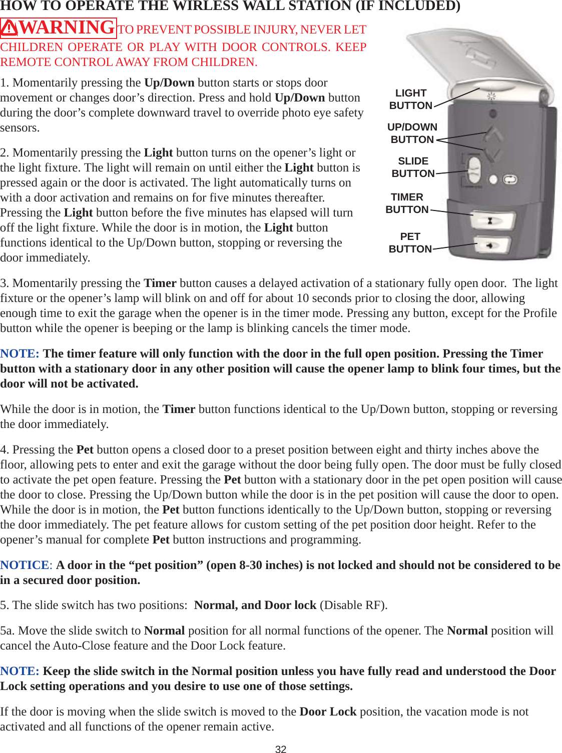 32HOW TO OPERATE THE WIRLESS WALL STATION (IF INCLUDED)WARNING TO PREVENT POSSIBLE INJURY, NEVER LETCHILDREN OPERATE OR PLAY WITH DOOR CONTROLS. KEEPREMOTE CONTROL AWAY FROM CHILDREN.1. Momentarily pressing the Up/Down button starts or stops doormovement or changes door’s direction. Press and hold Up/Down buttonduring the door’s complete downward travel to override photo eye safetysensors.2. Momentarily pressing the Light button turns on the opener’s light orthe light fixture. The light will remain on until either the Light button ispressed again or the door is activated. The light automatically turns onwith a door activation and remains on for five minutes thereafter.Pressing the Light button before the five minutes has elapsed will turnoff the light fixture. While the door is in motion, the Light buttonfunctions identical to the Up/Down button, stopping or reversing thedoor immediately.3. Momentarily pressing the Timer button causes a delayed activation of a stationary fully open door.  The lightfixture or the opener’s lamp will blink on and off for about 10 seconds prior to closing the door, allowingenough time to exit the garage when the opener is in the timer mode. Pressing any button, except for the Profilebutton while the opener is beeping or the lamp is blinking cancels the timer mode.NOTE: The timer feature will only function with the door in the full open position. Pressing the Timerbutton with a stationary door in any other position will cause the opener lamp to blink four times, but thedoor will not be activated.While the door is in motion, the Timer button functions identical to the Up/Down button, stopping or reversingthe door immediately.4. Pressing the Pet button opens a closed door to a preset position between eight and thirty inches above thefloor, allowing pets to enter and exit the garage without the door being fully open. The door must be fully closedto activate the pet open feature. Pressing the Pet button with a stationary door in the pet open position will causethe door to close. Pressing the Up/Down button while the door is in the pet position will cause the door to open.While the door is in motion, the Pet button functions identically to the Up/Down button, stopping or reversingthe door immediately. The pet feature allows for custom setting of the pet position door height. Refer to theopener’s manual for complete Pet button instructions and programming.NOTICE: A door in the “pet position” (open 8-30 inches) is not locked and should not be considered to bein a secured door position.5. The slide switch has two positions:  Normal, and Door lock (Disable RF).5a. Move the slide switch to Normal position for all normal functions of the opener. The Normal position willcancel the Auto-Close feature and the Door Lock feature.NOTE: Keep the slide switch in the Normal position unless you have fully read and understood the DoorLock setting operations and you desire to use one of those settings.If the door is moving when the slide switch is moved to the Door Lock position, the vacation mode is notactivated and all functions of the opener remain active.LIGHTBUTTONUP/DOWNBUTTONSLIDEBUTTONTIMERBUTTONPETBUTTON