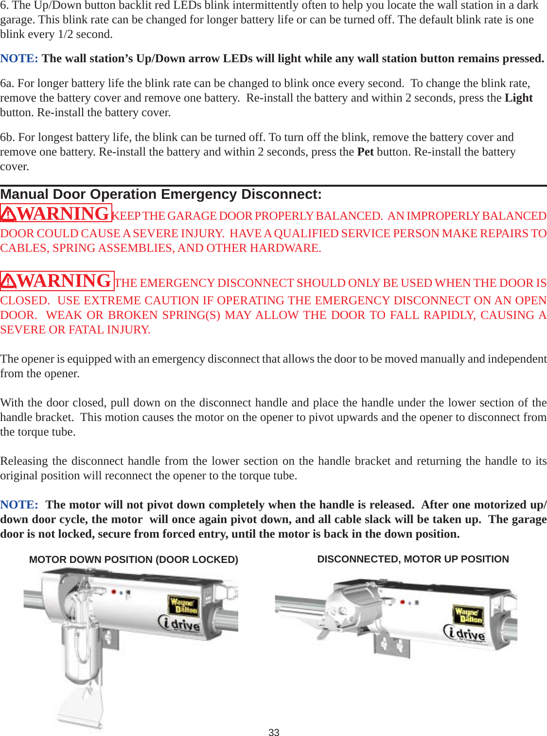 WARNING KEEP THE GARAGE DOOR PROPERLY BALANCED.  AN IMPROPERLY BALANCEDDOOR COULD CAUSE A SEVERE INJURY.  HAVE A QUALIFIED SERVICE PERSON MAKE REPAIRS TOCABLES, SPRING ASSEMBLIES, AND OTHER HARDWARE.WARNING THE EMERGENCY DISCONNECT SHOULD ONLY BE USED WHEN THE DOOR ISCLOSED.  USE EXTREME CAUTION IF OPERATING THE EMERGENCY DISCONNECT ON AN OPENDOOR.  WEAK OR BROKEN SPRING(S) MAY ALLOW THE DOOR TO FALL RAPIDLY, CAUSING ASEVERE OR FATAL INJURY.The opener is equipped with an emergency disconnect that allows the door to be moved manually and independentfrom the opener.With the door closed, pull down on the disconnect handle and place the handle under the lower section of thehandle bracket.  This motion causes the motor on the opener to pivot upwards and the opener to disconnect fromthe torque tube.Releasing the disconnect handle from the lower section on the handle bracket and returning the handle to itsoriginal position will reconnect the opener to the torque tube.NOTE:  The motor will not pivot down completely when the handle is released.  After one motorized up/down door cycle, the motor  will once again pivot down, and all cable slack will be taken up.  The garagedoor is not locked, secure from forced entry, until the motor is back in the down position.DISCONNECTED, MOTOR UP POSITION33Manual Door Operation Emergency Disconnect:MOTOR DOWN POSITION (DOOR LOCKED)6. The Up/Down button backlit red LEDs blink intermittently often to help you locate the wall station in a darkgarage. This blink rate can be changed for longer battery life or can be turned off. The default blink rate is oneblink every 1/2 second.NOTE: The wall station’s Up/Down arrow LEDs will light while any wall station button remains pressed.6a. For longer battery life the blink rate can be changed to blink once every second.  To change the blink rate,remove the battery cover and remove one battery.  Re-install the battery and within 2 seconds, press the Lightbutton. Re-install the battery cover.6b. For longest battery life, the blink can be turned off. To turn off the blink, remove the battery cover andremove one battery. Re-install the battery and within 2 seconds, press the Pet button. Re-install the batterycover.