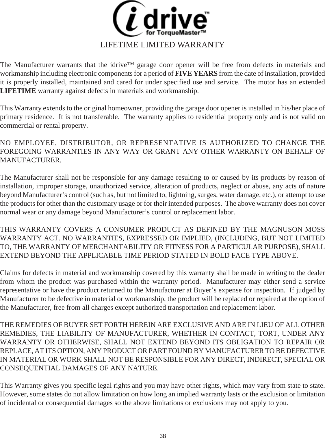 The Manufacturer warrants that the idrive™ garage door opener will be free from defects in materials andworkmanship including electronic components for a period of FIVE YEARS from the date of installation, providedit is properly installed, maintained and cared for under specified use and service.  The motor has an extendedLIFETIME warranty against defects in materials and workmanship.This Warranty extends to the original homeowner, providing the garage door opener is installed in his/her place ofprimary residence.  It is not transferable.  The warranty applies to residential property only and is not valid oncommercial or rental property.NO EMPLOYEE, DISTRIBUTOR, OR REPRESENTATIVE IS AUTHORIZED TO CHANGE THEFOREGOING WARRANTIES IN ANY WAY OR GRANT ANY OTHER WARRANTY ON BEHALF OFMANUFACTURER.The Manufacturer shall not be responsible for any damage resulting to or caused by its products by reason ofinstallation, improper storage, unauthorized service, alteration of products, neglect or abuse, any acts of naturebeyond Manufacturer’s control (such as, but not limited to, lightning, surges, water damage, etc.), or attempt to usethe products for other than the customary usage or for their intended purposes.  The above warranty does not covernormal wear or any damage beyond Manufacturer’s control or replacement labor.THIS WARRANTY COVERS A CONSUMER PRODUCT AS DEFINED BY THE MAGNUSON-MOSSWARRANTY ACT. NO WARRANTIES, EXPRESSED OR IMPLIED, (INCLUDING, BUT NOT LIMITEDTO, THE WARRANTY OF MERCHANTABILITY OR FITNESS FOR A PARTICULAR PURPOSE), SHALLEXTEND BEYOND THE APPLICABLE TIME PERIOD STATED IN BOLD FACE TYPE ABOVE.Claims for defects in material and workmanship covered by this warranty shall be made in writing to the dealerfrom whom the product was purchased within the warranty period.  Manufacturer may either send a servicerepresentative or have the product returned to the Manufacturer at Buyer’s expense for inspection.  If judged byManufacturer to be defective in material or workmanship, the product will be replaced or repaired at the option ofthe Manufacturer, free from all charges except authorized transportation and replacement labor.THE REMEDIES OF BUYER SET FORTH HEREIN ARE EXCLUSIVE AND ARE IN LIEU OF ALL OTHERREMEDIES, THE LIABILITY OF MANUFACTURER, WHETHER IN CONTACT, TORT, UNDER ANYWARRANTY OR OTHERWISE, SHALL NOT EXTEND BEYOND ITS OBLIGATION TO REPAIR ORREPLACE, AT ITS OPTION, ANY PRODUCT OR PART FOUND BY MANUFACTURER TO BE DEFECTIVEIN MATERIAL OR WORK SHALL NOT BE RESPONSIBLE FOR ANY DIRECT, INDIRECT, SPECIAL ORCONSEQUENTIAL DAMAGES OF ANY NATURE.This Warranty gives you specific legal rights and you may have other rights, which may vary from state to state.However, some states do not allow limitation on how long an implied warranty lasts or the exclusion or limitationof incidental or consequential damages so the above limitations or exclusions may not apply to you.LIFETIME LIMITED WARRANTY38