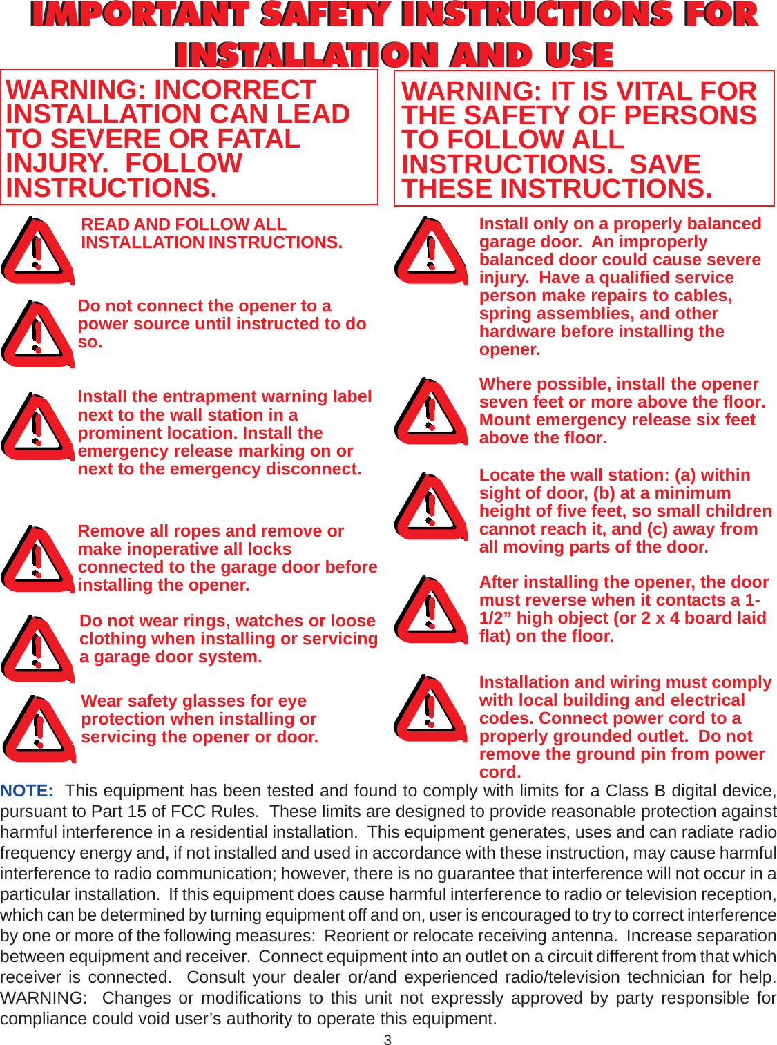 3IMPORTANT SAFETY INSTRUCTIONS FORINSTALLATION AND USEIMPORTANT SAFETY INSTRUCTIONS FORINSTALLATION AND USEREAD AND FOLLOW ALLINSTALLATION INSTRUCTIONS.Do not connect the opener to apower source until instructed to doso.Where possible, install the openerseven feet or more above the floor.Mount emergency release six feetabove the floor.Locate the wall station: (a) withinsight of door, (b) at a minimumheight of five feet, so small childrencannot reach it, and (c) away fromall moving parts of the door.After installing the opener, the doormust reverse when it contacts a 1-1/2” high object (or 2 x 4 board laidflat) on the floor.WARNING: INCORRECTINSTALLATION CAN LEADTO SEVERE OR FATALINJURY.  FOLLOWINSTRUCTIONS.WARNING: IT IS VITAL FORTHE SAFETY OF PERSONSTO FOLLOW ALLINSTRUCTIONS.  SAVETHESE INSTRUCTIONS.Install the entrapment warning labelnext to the wall station in aprominent location. Install theemergency release marking on ornext to the emergency disconnect.Remove all ropes and remove ormake inoperative all locksconnected to the garage door beforeinstalling the opener.Do not wear rings, watches or looseclothing when installing or servicinga garage door system.Install only on a properly balancedgarage door.  An improperlybalanced door could cause severeinjury.  Have a qualified serviceperson make repairs to cables,spring assemblies, and otherhardware before installing theopener.Installation and wiring must complywith local building and electricalcodes. Connect power cord to aproperly grounded outlet.  Do notremove the ground pin from powercord.NOTE:  This equipment has been tested and found to comply with limits for a Class B digital device,pursuant to Part 15 of FCC Rules.  These limits are designed to provide reasonable protection againstharmful interference in a residential installation.  This equipment generates, uses and can radiate radiofrequency energy and, if not installed and used in accordance with these instruction, may cause harmfulinterference to radio communication; however, there is no guarantee that interference will not occur in aparticular installation.  If this equipment does cause harmful interference to radio or television reception,which can be determined by turning equipment off and on, user is encouraged to try to correct interferenceby one or more of the following measures:  Reorient or relocate receiving antenna.  Increase separationbetween equipment and receiver.  Connect equipment into an outlet on a circuit different from that whichreceiver is connected.  Consult your dealer or/and experienced radio/television technician for help.WARNING:  Changes or modifications to this unit not expressly approved by party responsible forcompliance could void user’s authority to operate this equipment.Wear safety glasses for eyeprotection when installing orservicing the opener or door.