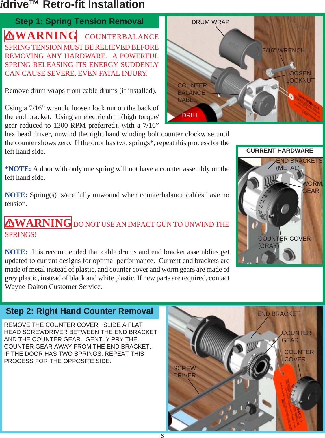 idrive™ Retro-fit Installation6Step 1: Spring Tension RemovalStep 2: Right Hand Counter RemovalWARNING  COUNTERBALANCESPRING TENSION MUST BE RELIEVED BEFOREREMOVING ANY HARDWARE.  A POWERFULSPRING RELEASING ITS ENERGY SUDDENLYCAN CAUSE SEVERE, EVEN FATAL INJURY.Remove drum wraps from cable drums (if installed).Using a 7/16” wrench, loosen lock nut on the back ofthe end bracket.  Using an electric drill (high torque/gear reduced to 1300 RPM preferred), with a 7/16”hex head driver, unwind the right hand winding bolt counter clockwise untilthe counter shows zero.  If the door has two springs*, repeat this process for theleft hand side.*NOTE: A door with only one spring will not have a counter assembly on theleft hand side.NOTE: Spring(s) is/are fully unwound when counterbalance cables have notension.WARNING DO NOT USE AN IMPACT GUN TO UNWIND THESPRINGS!NOTE:  It is recommended that cable drums and end bracket assemblies getupdated to current designs for optimal performance.  Current end brackets aremade of metal instead of plastic, and counter cover and worm gears are made ofgrey plastic, instead of black and white plastic. If new parts are required, contactWayne-Dalton Customer Service.REMOVE THE COUNTER COVER.  SLIDE A FLATHEAD SCREWDRIVER BETWEEN THE END BRACKETAND THE COUNTER GEAR.  GENTLY PRY THECOUNTER GEAR AWAY FROM THE END BRACKET.IF THE DOOR HAS TWO SPRINGS, REPEAT THISPROCESS FOR THE OPPOSITE SIDE.7/16” WRENCHLOOSENLOCKNUTEND BRACKETCOUNTERGEARCOUNTERCOVERSCREWDRIVEREND BRACKETS(METAL)COUNTER COVER(GRAY)DRILLCOUNTERBALANCECABLEDRUM WRAPWORMGEARCURRENT HARDWARE