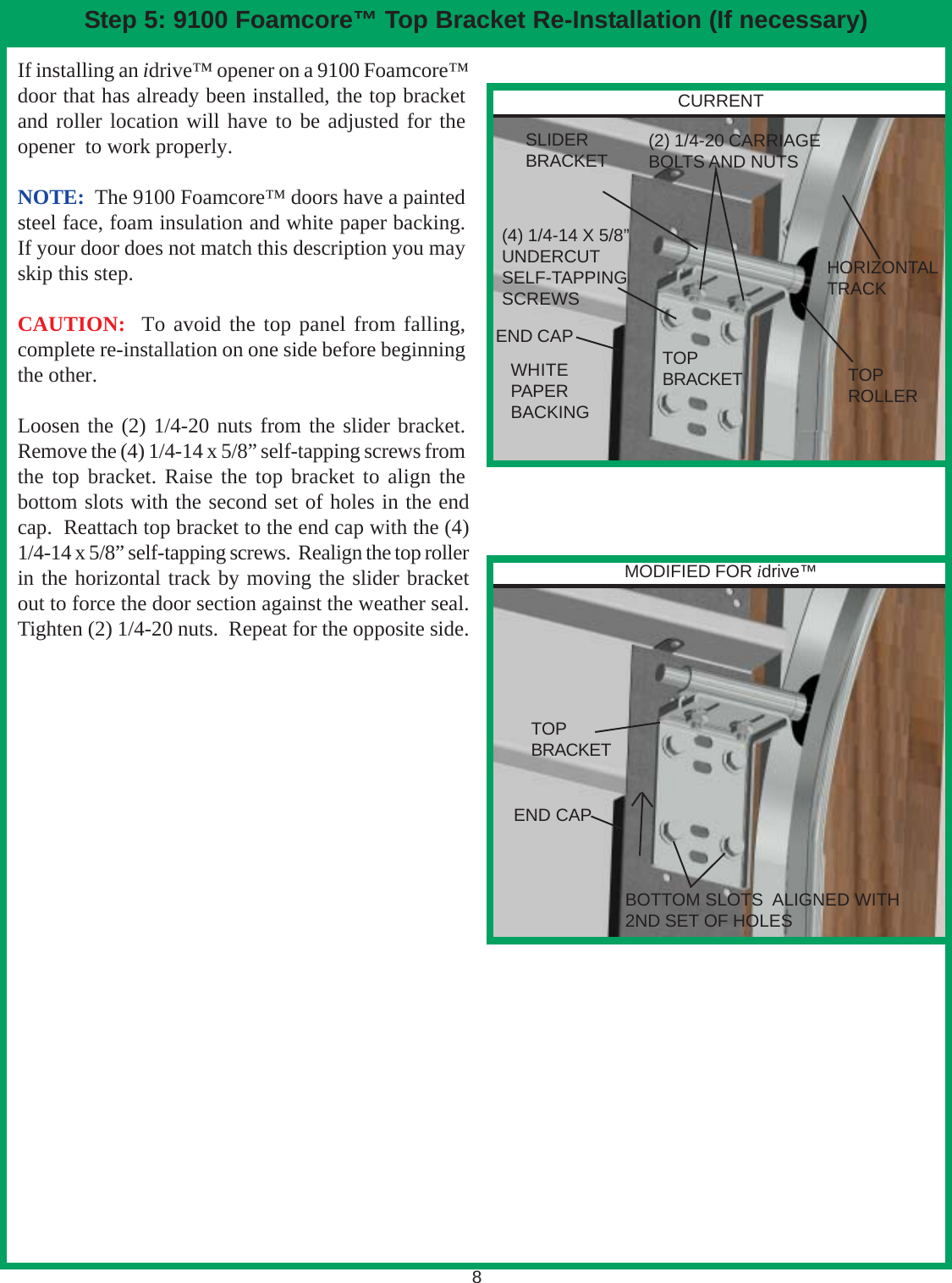 8Step 5: 9100 Foamcore™ Top Bracket Re-Installation (If necessary)If installing an idrive™ opener on a 9100 Foamcore™door that has already been installed, the top bracketand roller location will have to be adjusted for theopener  to work properly.NOTE:  The 9100 Foamcore™ doors have a paintedsteel face, foam insulation and white paper backing.If your door does not match this description you mayskip this step.CAUTION:  To avoid the top panel from falling,complete re-installation on one side before beginningthe other.Loosen the (2) 1/4-20 nuts from the slider bracket.Remove the (4) 1/4-14 x 5/8” self-tapping screws fromthe top bracket. Raise the top bracket to align thebottom slots with the second set of holes in the endcap.  Reattach top bracket to the end cap with the (4)1/4-14 x 5/8” self-tapping screws.  Realign the top rollerin the horizontal track by moving the slider bracketout to force the door section against the weather seal.Tighten (2) 1/4-20 nuts.  Repeat for the opposite side.(4) 1/4-14 X 5/8”UNDERCUTSELF-TAPPINGSCREWSTOPBRACKETTOPBRACKETSLIDERBRACKETTOPROLLERHORIZONTALTRACKWHITEPAPERBACKING(2) 1/4-20 CARRIAGEBOLTS AND NUTSBOTTOM SLOTS  ALIGNED WITH2ND SET OF HOLESCURRENTMODIFIED FOR idrive™END CAPEND CAP