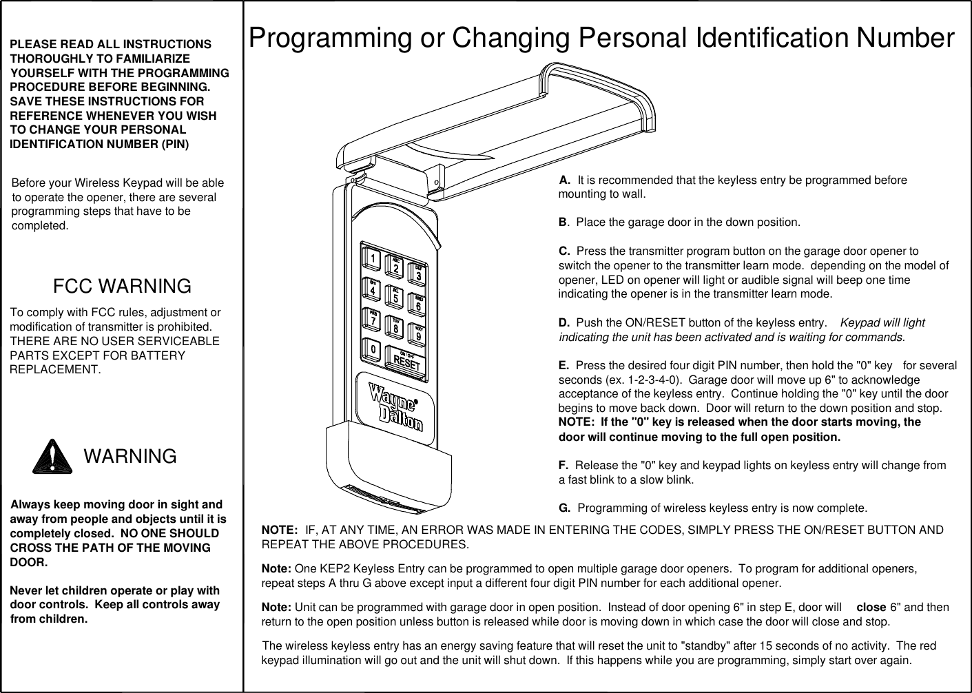 PLEASE READ ALL INSTRUCTIONS THOROUGHLY TO FAMILIARIZE YOURSELF WITH THE PROGRAMMING PROCEDURE BEFORE BEGINNING.  SAVE THESE INSTRUCTIONS FOR REFERENCE WHENEVER YOU WISH TO CHANGE YOUR PERSONAL IDENTIFICATION NUMBER (PIN)Before your Wireless Keypad will be able to operate the opener, there are several programming steps that have to be completed.FCC WARNINGTo comply with FCC rules, adjustment or modification of transmitter is prohibited.  THERE ARE NO USER SERVICEABLE PARTS EXCEPT FOR BATTERY REPLACEMENT.Always keep moving door in sight and away from people and objects until it is completely closed.  NO ONE SHOULD CROSS THE PATH OF THE MOVING DOOR.Never let children operate or play with door controls.  Keep all controls away from children.WARNINGProgramming or Changing Personal Identification NumberA.  It is recommended that the keyless entry be programmed before mounting to wall.B.  Place the garage door in the down position.C.  Press the transmitter program button on the garage door opener to switch the opener to the transmitter learn mode.  depending on the model of opener, LED on opener will light or audible signal will beep one time indicating the opener is in the transmitter learn mode.D.  Push the ON/RESET button of the keyless entry.   Keypad will light indicating the unit has been activated and is waiting for commands.  E.  Press the desired four digit PIN number, then hold the &quot;0&quot; key  for several seconds (ex. 1-2-3-4-0).  Garage door will move up 6&quot; to acknowledge acceptance of the keyless entry.  Continue holding the &quot;0&quot; key until the door begins to move back down.  Door will return to the down position and stop.NOTE:  If the &quot;0&quot; key is released when the door starts moving, the door will continue moving to the full open position.   F.  Release the &quot;0&quot; key and keypad lights on keyless entry will change from a fast blink to a slow blink.  G.  Programming of wireless keyless entry is now complete.NOTE:  IF, AT ANY TIME, AN ERROR WAS MADE IN ENTERING THE CODES, SIMPLY PRESS THE ON/RESET BUTTON AND REPEAT THE ABOVE PROCEDURES.  Note: One KEP2 Keyless Entry can be programmed to open multiple garage door openers.  To program for additional openers, repeat steps A thru G above except input a different four digit PIN number for each additional opener.   Note: Unit can be programmed with garage door in open position.  Instead of door opening 6&quot; in step E, door will  close 6&quot; and then return to the open position unless button is released while door is moving down in which case the door will close and stop.   The wireless keyless entry has an energy saving feature that will reset the unit to &quot;standby&quot; after 15 seconds of no activity.  The red keypad illumination will go out and the unit will shut down.  If this happens while you are programming, simply start over again.