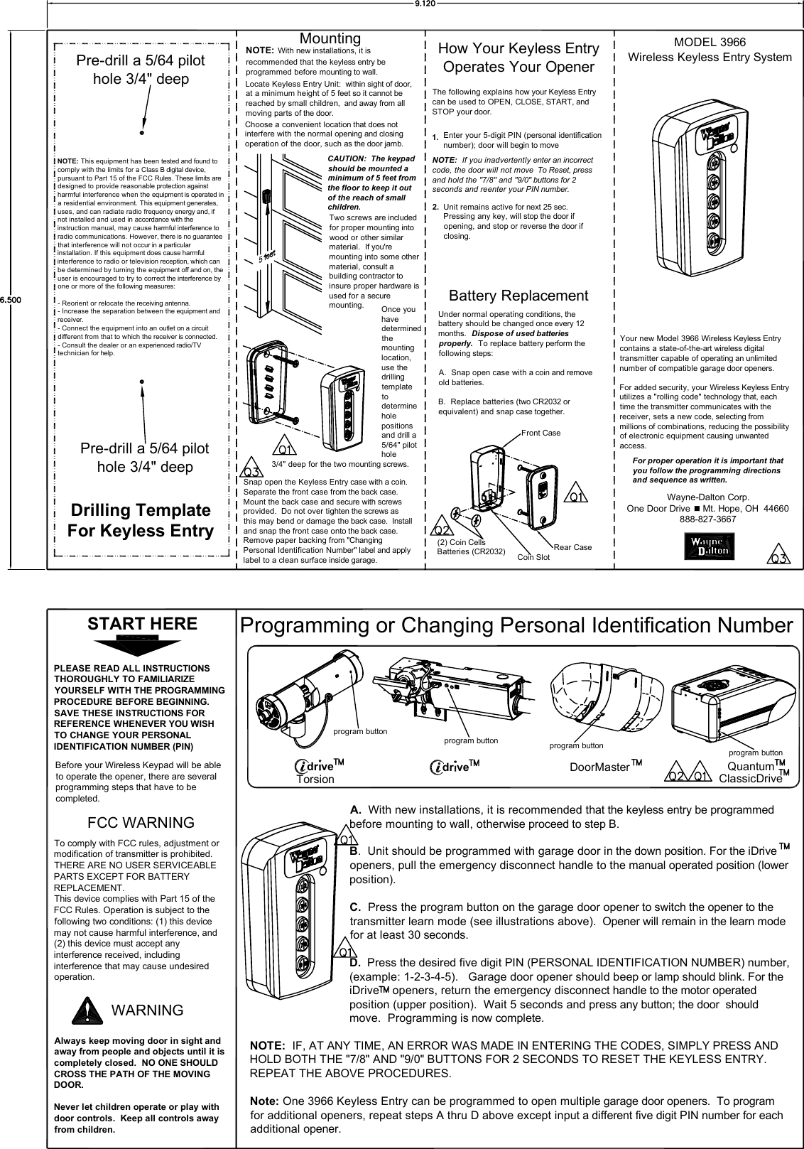 Locate Keyless Entry Unit:  within sight of door, at a minimum height of 5 feet so it cannot be reached by small children,  and away from all moving parts of the door.Choose a convenient location that does not interfere with the normal opening and closing operation of the door, such as the door jamb.CAUTION:  The keypad should be mounted a minimum of 5 feet from the floor to keep it out of the reach of small children.Two screws are included for proper mounting into wood or other similar material.  If you&apos;re mounting into some other material, consult a building contractor to insure proper hardware is used for a secure mounting.Drilling TemplateFor Keyless EntryOnce you have determined the mounting location, use the drilling template to determine hole positions and drill a 5/64&quot; pilot hole                        Snap open the Keyless Entry case with a coin.  Separate the front case from the back case.  Mount the back case and secure with screws provided.  Do not over tighten the screws as this may bend or damage the back case.  Install and snap the front case onto the back case. Remove paper backing from &quot;Changing Personal Identification Number&quot; label and apply label to a clean surface inside garage.The following explains how your Keyless Entry can be used to OPEN, CLOSE, START, and STOP your door.Enter your 5-digit PIN (personal identification number); door will begin to move1.NOTE:  If you inadvertently enter an incorrect code, the door will not move  To Reset, press and hold the &quot;7/8&quot; and &quot;9/0&quot; buttons for 2 seconds and reenter your PIN number.Unit remains active for next 25 sec.   Pressing any key, will stop the door if opening, and stop or reverse the door if closing.2.Your new Model 3966 Wireless Keyless Entry contains a state-of-the-art wireless digital transmitter capable of operating an unlimited number of compatible garage door openers.For added security, your Wireless Keyless Entry utilizes a &quot;rolling code&quot; technology that, each time the transmitter communicates with the receiver, sets a new code, selecting from millions of combinations, reducing the possibility of electronic equipment causing unwanted access.For proper operation it is important that you follow the programming directions and sequence as written.PLEASE READ ALL INSTRUCTIONS THOROUGHLY TO FAMILIARIZE YOURSELF WITH THE PROGRAMMING PROCEDURE BEFORE BEGINNING.  SAVE THESE INSTRUCTIONS FOR REFERENCE WHENEVER YOU WISH TO CHANGE YOUR PERSONAL IDENTIFICATION NUMBER (PIN)Before your Wireless Keypad will be able to operate the opener, there are several programming steps that have to be completed.FCC WARNINGTo comply with FCC rules, adjustment or modification of transmitter is prohibited.  THERE ARE NO USER SERVICEABLE PARTS EXCEPT FOR BATTERY REPLACEMENT.This device complies with Part 15 of the FCC Rules. Operation is subject to the following two conditions: (1) this device may not cause harmful interference, and (2) this device must accept any interference received, including interference that may cause undesired operation.Always keep moving door in sight and away from people and objects until it is completely closed.  NO ONE SHOULD CROSS THE PATH OF THE MOVING DOOR.Never let children operate or play with door controls.  Keep all controls away from children.WARNINGProgramming or Changing Personal Identification NumberA.  With new installations, it is recommended that the keyless entry be programmed before mounting to wall, otherwise proceed to step B.B.  Unit should be programmed with garage door in the down position. For the iDrive openers, pull the emergency disconnect handle to the manual operated position (lower position).C.  Press the program button on the garage door opener to switch the opener to the transmitter learn mode (see illustrations above).  Opener will remain in the learn modefor at least 30 seconds.D.  Press the desired five digit PIN (PERSONAL IDENTIFICATION NUMBER) number, (example: 1-2-3-4-5).   Garage door opener should beep or lamp should blink. For the iDrive    openers, return the emergency disconnect handle to the motor operated position (upper position).  Wait 5 seconds and press any button; the door  should move.  Programming is now complete.Under normal operating conditions, the battery should be changed once every 12 months.  Dispose of used batteries properly.  To replace battery perform the following steps:A.  Snap open case with a coin and remove old batteries.B.  Replace batteries (two CR2032 or equivalent) and snap case together.(2) Coin CellsBatteries (CR2032)NOTE:  IF, AT ANY TIME, AN ERROR WAS MADE IN ENTERING THE CODES, SIMPLY PRESS AND HOLD BOTH THE &quot;7/8&quot; AND &quot;9/0&quot; BUTTONS FOR 2 SECONDS TO RESET THE KEYLESS ENTRY.    REPEAT THE ABOVE PROCEDURES. Note: One 3966 Keyless Entry can be programmed to open multiple garage door openers.  To program for additional openers, repeat steps A thru D above except input a different five digit PIN number for each additional opener. Pre-drill a 5/64 pilothole 3/4&quot; deepPre-drill a 5/64 pilothole 3/4&quot; deepWayne-Dalton Corp.One Door Drive  Mt. Hope, OH  44660888-827-3667Mounting MODEL 3966Wireless Keyless Entry SystemHow Your Keyless EntryOperates Your OpenerBattery ReplacementNOTE: This equipment has been tested and found to comply with the limits for a Class B digital device, pursuant to Part 15 of the FCC Rules. These limits are designed to provide reasonable protection against harmful interference when the equipment is operated in a residential environment. This equipment generates, uses, and can radiate radio frequency energy and, if not installed and used in accordance with the instruction manual, may cause harmful interference to radio communications. However, there is no guarantee that interference will not occur in a particular installation. If this equipment does cause harmful interference to radio or television reception, which can be determined by turning the equipment off and on, the user is encouraged to try to correct the interference by one or more of the following measures:- Reorient or relocate the receiving antenna.- Increase the separation between the equipment and          receiver.- Connect the equipment into an outlet on a circuit    different from that to which the receiver is connected.- Consult the dealer or an experienced radio/TV   technician for help.START HEREdr ve DoorMaster Quantum program buttonTorsiondr ve program button program button program buttonNOTE: With new installations, it is recommended that the keyless entry be programmed before mounting to wall.ClassicDriveFront CaseRear CaseCoin Slot3/4&quot; deep for the two mounting screws.