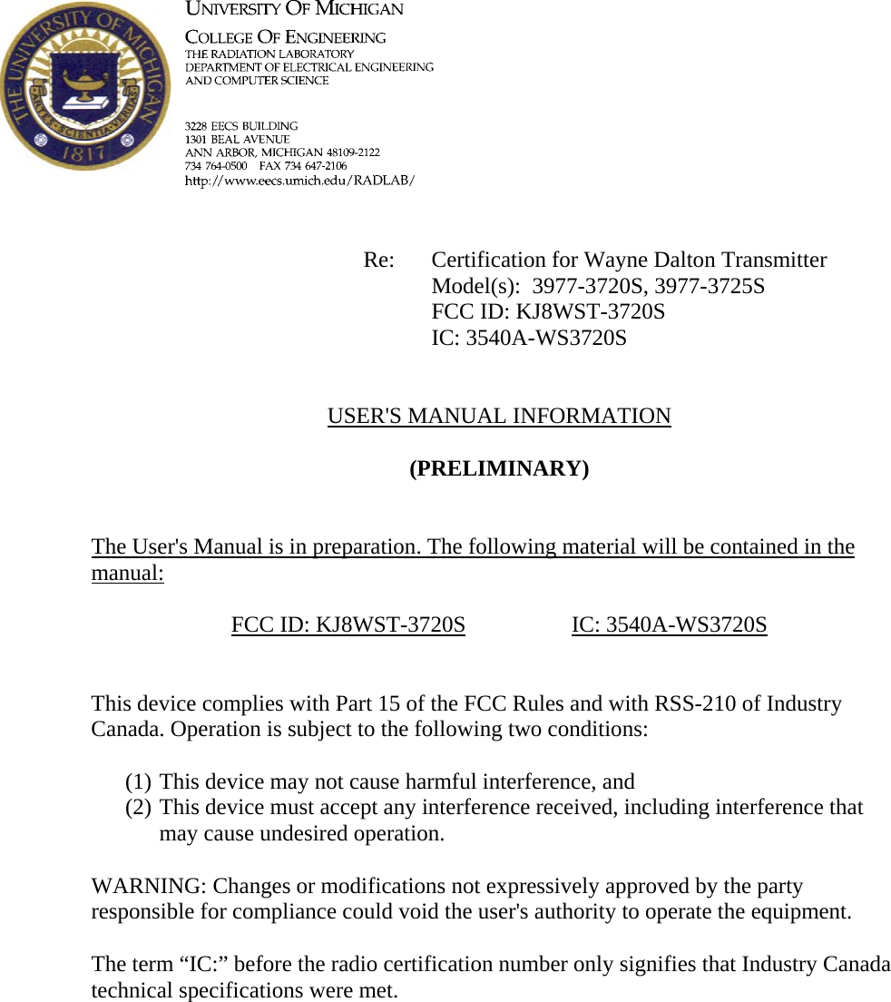             Re: Certification for Wayne Dalton Transmitter      Model(s):  3977-3720S, 3977-3725S      FCC ID: KJ8WST-3720S      IC: 3540A-WS3720S   USER&apos;S MANUAL INFORMATION  (PRELIMINARY)   The User&apos;s Manual is in preparation. The following material will be contained in the manual:  FCC ID: KJ8WST-3720S   IC: 3540A-WS3720S   This device complies with Part 15 of the FCC Rules and with RSS-210 of Industry Canada. Operation is subject to the following two conditions:  (1) This device may not cause harmful interference, and (2) This device must accept any interference received, including interference that may cause undesired operation.  WARNING: Changes or modifications not expressively approved by the party responsible for compliance could void the user&apos;s authority to operate the equipment.  The term “IC:” before the radio certification number only signifies that Industry Canada technical specifications were met.    