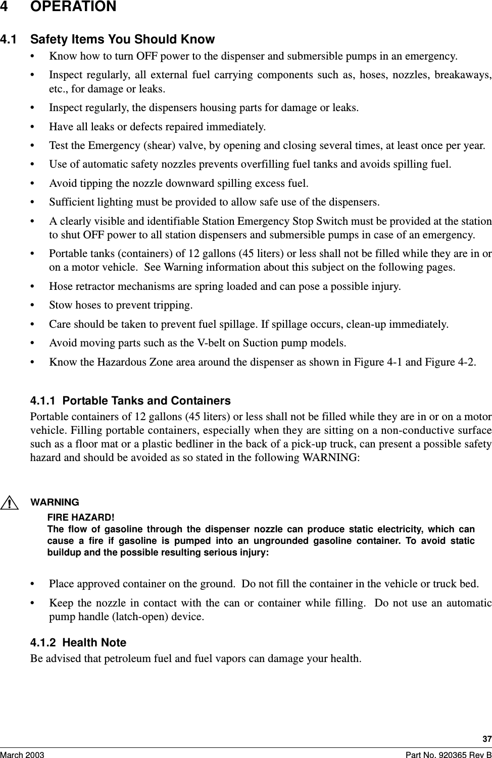 37March 2003 Part No. 920365 Rev B4 OPERATION4.1 Safety Items You Should Know• Know how to turn OFF power to the dispenser and submersible pumps in an emergency.• Inspect  regularly,  all  external  fuel  carrying  components  such  as,  hoses,  nozzles,  breakaways,etc., for damage or leaks. • Inspect regularly, the dispensers housing parts for damage or leaks.• Have all leaks or defects repaired immediately.• Test the Emergency (shear) valve, by opening and closing several times, at least once per year.• Use of automatic safety nozzles prevents overfilling fuel tanks and avoids spilling fuel.• Avoid tipping the nozzle downward spilling excess fuel.• Sufficient lighting must be provided to allow safe use of the dispensers.• A clearly visible and identifiable Station Emergency Stop Switch must be provided at the stationto shut OFF power to all station dispensers and submersible pumps in case of an emergency.• Portable tanks (containers) of 12 gallons (45 liters) or less shall not be filled while they are in oron a motor vehicle.  See Warning information about this subject on the following pages. • Hose retractor mechanisms are spring loaded and can pose a possible injury.• Stow hoses to prevent tripping.• Care should be taken to prevent fuel spillage. If spillage occurs, clean-up immediately.• Avoid moving parts such as the V-belt on Suction pump models.• Know the Hazardous Zone area around the dispenser as shown in Figure 4-1 and Figure 4-2.4.1.1  Portable Tanks and Containers Portable containers of 12 gallons (45 liters) or less shall not be filled while they are in or on a motorvehicle. Filling portable containers, especially when they are sitting on a non-conductive surfacesuch as a floor mat or a plastic bedliner in the back of a pick-up truck, can present a possible safetyhazard and should be avoided as so stated in the following WARNING: WARNINGFIRE HAZARD!The  flow  of  gasoline  through  the  dispenser  nozzle  can  produce  static  electricity,  which  cancause  a  fire  if  gasoline  is  pumped  into  an  ungrounded  gasoline  container.  To  avoid  staticbuildup and the possible resulting serious injury:• Place approved container on the ground.  Do not fill the container in the vehicle or truck bed.• Keep  the  nozzle  in  contact with  the  can  or  container  while  filling.    Do  not  use  an  automaticpump handle (latch-open) device.4.1.2  Health NoteBe advised that petroleum fuel and fuel vapors can damage your health.