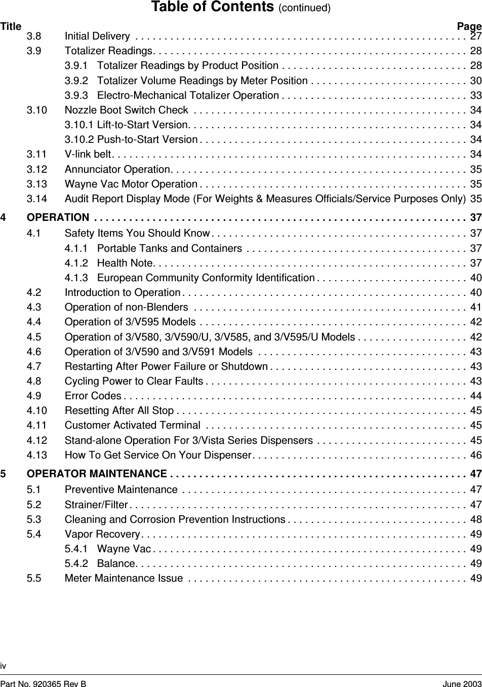 Table of Contents (continued)Title PageivPart No. 920365 Rev B June 20033.8 Initial Delivery  . . . . . . . . . . . . . . . . . . . . . . . . . . . . . . . . . . . . . . . . . . . . . . . . . . . . . . . . .  273.9 Totalizer Readings. . . . . . . . . . . . . . . . . . . . . . . . . . . . . . . . . . . . . . . . . . . . . . . . . . . . . .  283.9.1 Totalizer Readings by Product Position . . . . . . . . . . . . . . . . . . . . . . . . . . . . . . . .  283.9.2 Totalizer Volume Readings by Meter Position . . . . . . . . . . . . . . . . . . . . . . . . . . .  303.9.3 Electro-Mechanical Totalizer Operation . . . . . . . . . . . . . . . . . . . . . . . . . . . . . . . .  333.10 Nozzle Boot Switch Check  . . . . . . . . . . . . . . . . . . . . . . . . . . . . . . . . . . . . . . . . . . . . . . .  343.10.1 Lift-to-Start Version. . . . . . . . . . . . . . . . . . . . . . . . . . . . . . . . . . . . . . . . . . . . . . . .  343.10.2 Push-to-Start Version . . . . . . . . . . . . . . . . . . . . . . . . . . . . . . . . . . . . . . . . . . . . . .  343.11 V-link belt. . . . . . . . . . . . . . . . . . . . . . . . . . . . . . . . . . . . . . . . . . . . . . . . . . . . . . . . . . . . .  343.12 Annunciator Operation. . . . . . . . . . . . . . . . . . . . . . . . . . . . . . . . . . . . . . . . . . . . . . . . . . .  353.13 Wayne Vac Motor Operation . . . . . . . . . . . . . . . . . . . . . . . . . . . . . . . . . . . . . . . . . . . . . .  353.14 Audit Report Display Mode (For Weights &amp; Measures Officials/Service Purposes Only) 354 OPERATION  . . . . . . . . . . . . . . . . . . . . . . . . . . . . . . . . . . . . . . . . . . . . . . . . . . . . . . . . . . . . . . . .  374.1 Safety Items You Should Know . . . . . . . . . . . . . . . . . . . . . . . . . . . . . . . . . . . . . . . . . . . .  374.1.1 Portable Tanks and Containers  . . . . . . . . . . . . . . . . . . . . . . . . . . . . . . . . . . . . . .  374.1.2 Health Note. . . . . . . . . . . . . . . . . . . . . . . . . . . . . . . . . . . . . . . . . . . . . . . . . . . . . .  374.1.3 European Community Conformity Identification . . . . . . . . . . . . . . . . . . . . . . . . . .  404.2 Introduction to Operation . . . . . . . . . . . . . . . . . . . . . . . . . . . . . . . . . . . . . . . . . . . . . . . . .  404.3 Operation of non-Blenders  . . . . . . . . . . . . . . . . . . . . . . . . . . . . . . . . . . . . . . . . . . . . . . .  414.4 Operation of 3/V595 Models . . . . . . . . . . . . . . . . . . . . . . . . . . . . . . . . . . . . . . . . . . . . . .  424.5 Operation of 3/V580, 3/V590/U, 3/V585, and 3/V595/U Models . . . . . . . . . . . . . . . . . . .  424.6 Operation of 3/V590 and 3/V591 Models  . . . . . . . . . . . . . . . . . . . . . . . . . . . . . . . . . . . .  434.7 Restarting After Power Failure or Shutdown . . . . . . . . . . . . . . . . . . . . . . . . . . . . . . . . . .  434.8 Cycling Power to Clear Faults . . . . . . . . . . . . . . . . . . . . . . . . . . . . . . . . . . . . . . . . . . . . .  434.9 Error Codes . . . . . . . . . . . . . . . . . . . . . . . . . . . . . . . . . . . . . . . . . . . . . . . . . . . . . . . . . . .  444.10 Resetting After All Stop . . . . . . . . . . . . . . . . . . . . . . . . . . . . . . . . . . . . . . . . . . . . . . . . . .  454.11 Customer Activated Terminal  . . . . . . . . . . . . . . . . . . . . . . . . . . . . . . . . . . . . . . . . . . . . .  454.12 Stand-alone Operation For 3/Vista Series Dispensers . . . . . . . . . . . . . . . . . . . . . . . . . .  454.13 How To Get Service On Your Dispenser. . . . . . . . . . . . . . . . . . . . . . . . . . . . . . . . . . . . .  465 OPERATOR MAINTENANCE . . . . . . . . . . . . . . . . . . . . . . . . . . . . . . . . . . . . . . . . . . . . . . . . . . .  475.1 Preventive Maintenance  . . . . . . . . . . . . . . . . . . . . . . . . . . . . . . . . . . . . . . . . . . . . . . . . .  475.2 Strainer/Filter . . . . . . . . . . . . . . . . . . . . . . . . . . . . . . . . . . . . . . . . . . . . . . . . . . . . . . . . . .  475.3 Cleaning and Corrosion Prevention Instructions . . . . . . . . . . . . . . . . . . . . . . . . . . . . . . .  485.4 Vapor Recovery. . . . . . . . . . . . . . . . . . . . . . . . . . . . . . . . . . . . . . . . . . . . . . . . . . . . . . . .  495.4.1 Wayne Vac . . . . . . . . . . . . . . . . . . . . . . . . . . . . . . . . . . . . . . . . . . . . . . . . . . . . . .  495.4.2 Balance. . . . . . . . . . . . . . . . . . . . . . . . . . . . . . . . . . . . . . . . . . . . . . . . . . . . . . . . .  495.5 Meter Maintenance Issue  . . . . . . . . . . . . . . . . . . . . . . . . . . . . . . . . . . . . . . . . . . . . . . . .  49