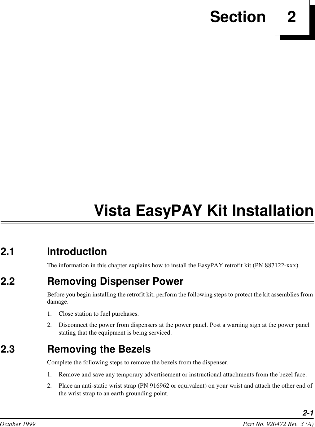 2-1October 1999 Part No. 920472 Rev. 3 (A) Section     2Vista EasyPAY Kit Installation2.1 IntroductionThe information in this chapter explains how to install the EasyPAY retrofit kit (PN 887122-xxx). 2.2 Removing Dispenser PowerBefore you begin installing the retrofit kit, perform the following steps to protect the kit assemblies from damage. 1. Close station to fuel purchases.2. Disconnect the power from dispensers at the power panel. Post a warning sign at the power panel stating that the equipment is being serviced.2.3 Removing the BezelsComplete the following steps to remove the bezels from the dispenser.1. Remove and save any temporary advertisement or instructional attachments from the bezel face. 2. Place an anti-static wrist strap (PN 916962 or equivalent) on your wrist and attach the other end of the wrist strap to an earth grounding point.