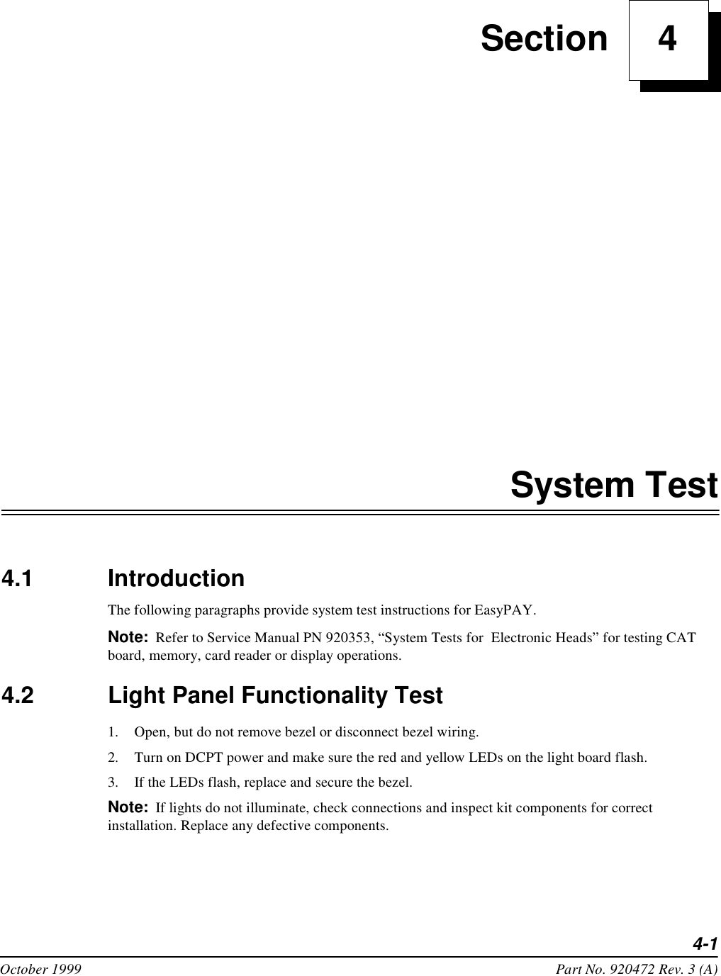 4-1October 1999 Part No. 920472 Rev. 3 (A) Section     4System Test4.1 IntroductionThe following paragraphs provide system test instructions for EasyPAY. Note: Refer to Service Manual PN 920353, “System Tests for  Electronic Heads” for testing CAT board, memory, card reader or display operations.4.2 Light Panel Functionality Test1. Open, but do not remove bezel or disconnect bezel wiring.2. Turn on DCPT power and make sure the red and yellow LEDs on the light board flash.3. If the LEDs flash, replace and secure the bezel.Note: If lights do not illuminate, check connections and inspect kit components for correct installation. Replace any defective components.