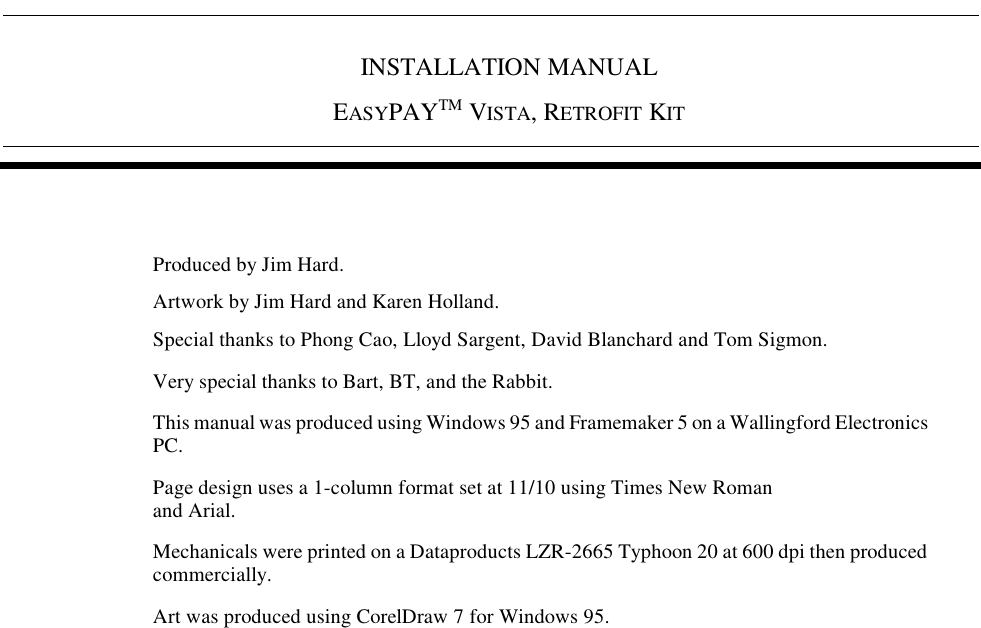 INSTALLATION MANUALEASYPAYTM VISTA, RETROFIT KIT Produced by Jim Hard.Artwork by Jim Hard and Karen Holland.Special thanks to Phong Cao, Lloyd Sargent, David Blanchard and Tom Sigmon.Very special thanks to Bart, BT, and the Rabbit.This manual was produced using Windows 95 and Framemaker 5 on a Wallingford Electronics PC.Page design uses a 1-column format set at 11/10 using Times New Roman and Arial.Mechanicals were printed on a Dataproducts LZR-2665 Typhoon 20 at 600 dpi then produced commercially.Art was produced using CorelDraw 7 for Windows 95.