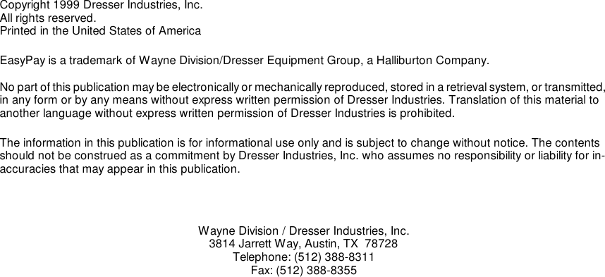 Copyright 1999 Dresser Industries, Inc.All rights reserved.Printed in the United States of AmericaEasyPay is a trademark of Wayne Division/Dresser Equipment Group, a Halliburton Company.No part of this publication may be electronically or mechanically reproduced, stored in a retrieval system, or transmitted, in any form or by any means without express written permission of Dresser Industries. Translation of this material to another language without express written permission of Dresser Industries is prohibited.The information in this publication is for informational use only and is subject to change without notice. The contents should not be construed as a commitment by Dresser Industries, Inc. who assumes no responsibility or liability for in-accuracies that may appear in this publication.Wayne Division / Dresser Industries, Inc.3814 Jarrett Way, Austin, TX  78728Telephone: (512) 388-8311Fax: (512) 388-8355
