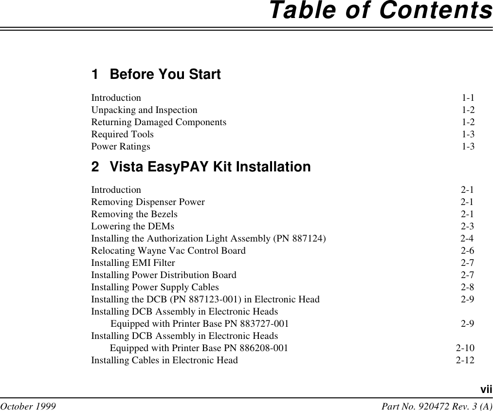 viiOctober 1999 Part No. 920472 Rev. 3 (A)Table of Contents1Before You StartIntroduction  1-1Unpacking and Inspection  1-2Returning Damaged Components  1-2Required Tools  1-3Power Ratings  1-32Vista EasyPAY Kit InstallationIntroduction  2-1Removing Dispenser Power  2-1Removing the Bezels  2-1Lowering the DEMs  2-3Installing the Authorization Light Assembly (PN887124)  2-4Relocating Wayne Vac Control Board  2-6Installing EMI Filter 2-7Installing Power Distribution Board  2-7Installing Power Supply Cables  2-8Installing the DCB (PN 887123-001) in Electronic Head  2-9Installing DCB Assembly in Electronic Heads Equipped with Printer Base PN 883727-001  2-9Installing DCB Assembly in Electronic Heads Equipped with Printer Base PN 886208-001  2-10Installing Cables in Electronic Head  2-12