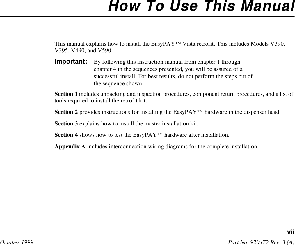 viiOctober 1999 Part No. 920472 Rev. 3 (A)How To Use This ManualThis manual explains how to install the EasyPAY™ Vista retrofit. This includes Models V390, V395, V490, and V590. Important: By following this instruction manual from chapter 1 through chapter 4 in the sequences presented, you will be assured of a successful install. For best results, do not perform the steps out of the sequence shown.Section 1 includes unpacking and inspection procedures, component return procedures, and a list of tools required to install the retrofit kit. Section 2 provides instructions for installing the EasyPAY™ hardware in the dispenser head.Section 3 explains how to install the master installation kit. Section 4 shows how to test the EasyPAY™ hardware after installation.Appendix A includes interconnection wiring diagrams for the complete installation.