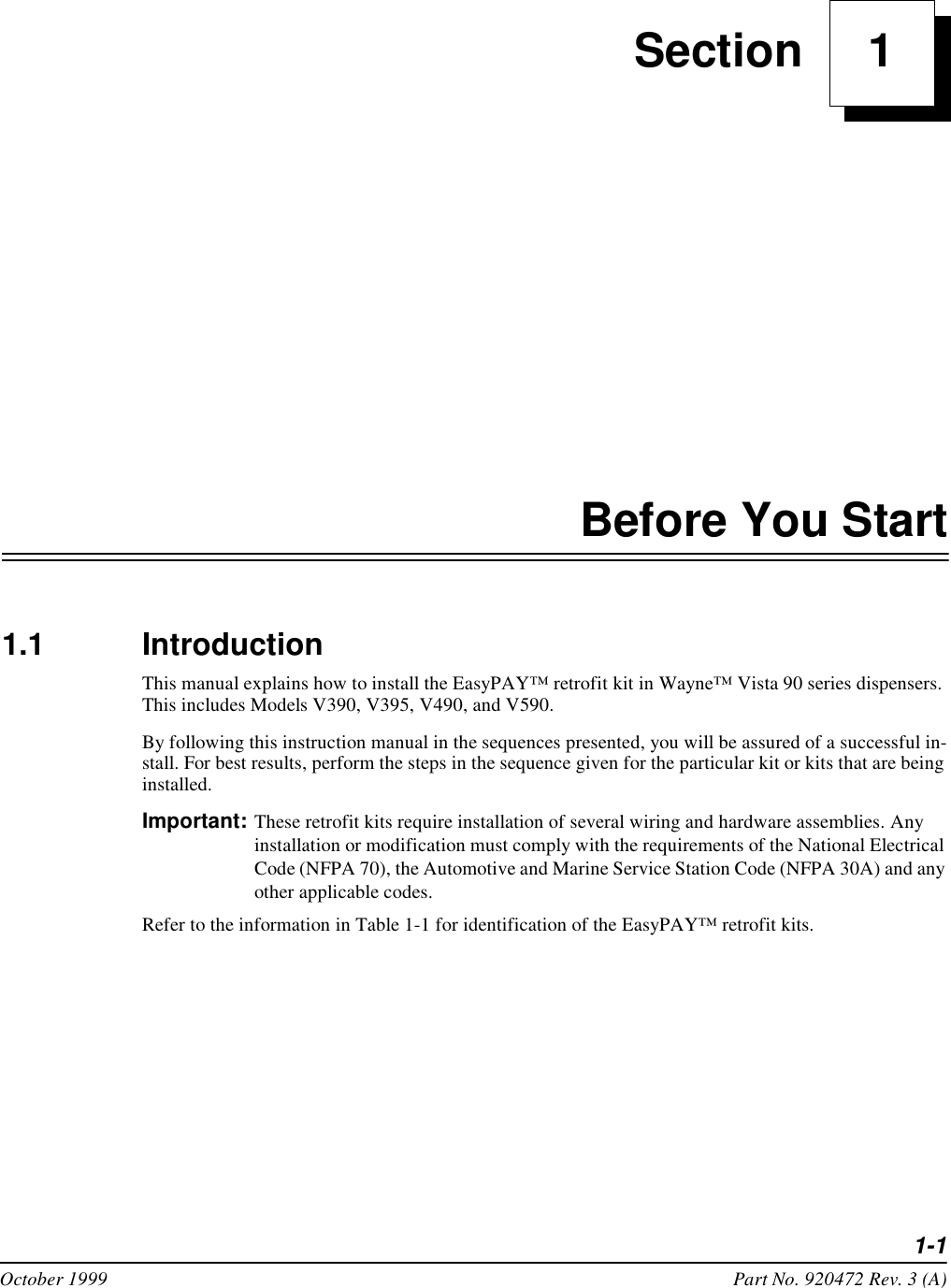 1-1October 1999 Part No. 920472 Rev. 3 (A) Section     1Before You Start1.1 IntroductionThis manual explains how to install the EasyPAY™ retrofit kit in Wayne™ Vista 90 series dispensers. This includes Models V390, V395, V490, and V590. By following this instruction manual in the sequences presented, you will be assured of a successful in-stall. For best results, perform the steps in the sequence given for the particular kit or kits that are being installed. Important: These retrofit kits require installation of several wiring and hardware assemblies. Any installation or modification must comply with the requirements of the National Electrical Code (NFPA 70), the Automotive and Marine Service Station Code (NFPA 30A) and any other applicable codes. Refer to the information in Table 1-1 for identification of the EasyPAY™ retrofit kits. 
