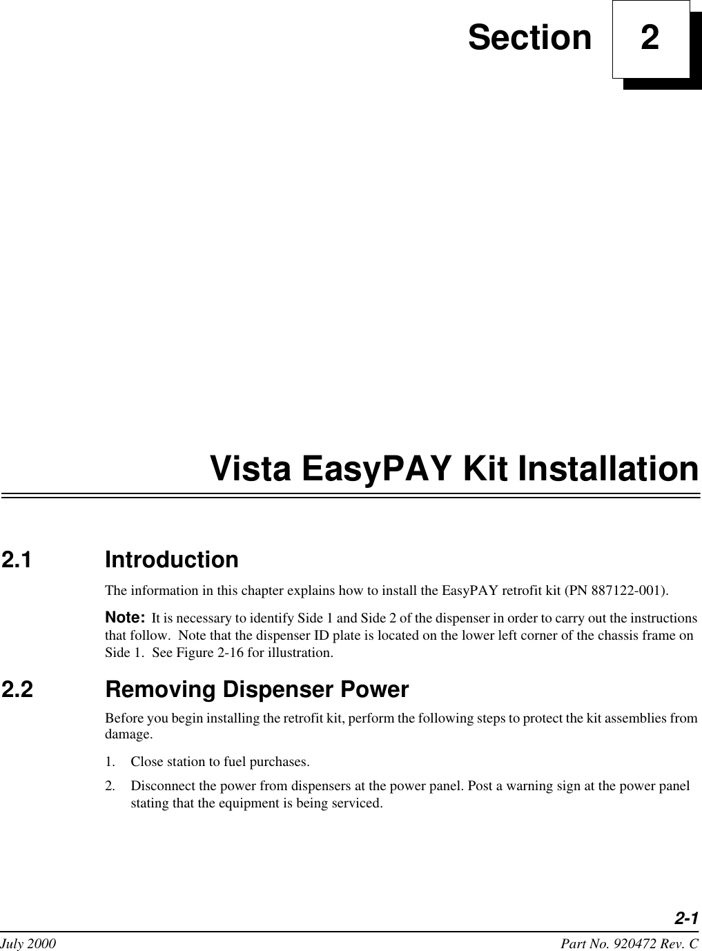 2-1July 2000 Part No. 920472 Rev. C Section     2Vista EasyPAY Kit Installation2.1 IntroductionThe information in this chapter explains how to install the EasyPAY retrofit kit (PN 887122-001). Note: It is necessary to identify Side 1 and Side 2 of the dispenser in order to carry out the instructions that follow.  Note that the dispenser ID plate is located on the lower left corner of the chassis frame on Side 1.  See Figure 2-16 for illustration.2.2 Removing Dispenser PowerBefore you begin installing the retrofit kit, perform the following steps to protect the kit assemblies from damage. 1. Close station to fuel purchases.2. Disconnect the power from dispensers at the power panel. Post a warning sign at the power panel stating that the equipment is being serviced.