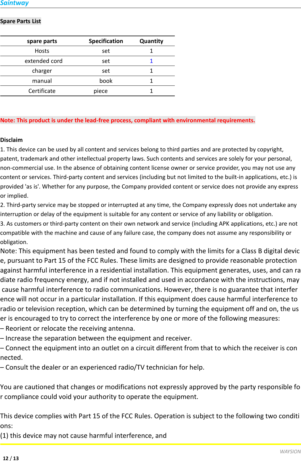 SaintwayWAYSION12 /13Spare Parts Listspare partsSpecificationQuantityHostsset1extended cordset1chargerset1manualbook1Certificatepiece1Note: This product is under the lead-free process, compliant with environmental requirements.Disclaim1. This device can be used by all content and services belong to third parties and are protected by copyright,patent, trademark and other intellectual property laws. Such contents and services are solely for your personal,non-commercial use. In the absence of obtaining content license owner or service provider, you may not use anycontent or services. Third-party content and services (including but not limited to the built-in applications, etc.) isprovided 'as is'. Whether for any purpose, the Company provided content or service does not provide any expressor implied.2. Third-party service may be stopped or interrupted at any time, the Company expressly does not undertake anyinterruption or delay of the equipment is suitable for any content or service of any liability or obligation.3. As customers or third-party content on their own network and service (including APK applications, etc.) are notcompatible with the machine and cause of any failure case, the company does not assume any responsibility orobligation.Note: This equipment has been tested and found to comply with the limits for a Class B digital device, pursuant to Part 15 of the FCC Rules. These limits are designed to provide reasonable protectionagainst harmful interference in a residential installation. This equipment generates, uses, and can radiate radio frequency energy, and if not installed and used in accordance with the instructions, maycause harmful interference to radio communications. However, there is no guarantee that interference will not occur in a particular installation. If this equipment does cause harmful interference toradio or television reception, which can be determined by turning the equipment off and on, the user is encouraged to try to correct the interference by one or more of the following measures:&ndash; Reorient or relocate the receiving antenna.&ndash; Increase the separation between the equipment and receiver.&ndash; Connect the equipment into an outlet on a circuit different from that to which the receiver is connected.&ndash; Consult the dealer or an experienced radio/TV technician for help.You are cautioned that changes or modifications not expressly approved by the party responsible for compliance could void your authority to operate the equipment.This device complies with Part 15 of the FCC Rules. Operation is subject to the following two conditions:(1) this device may not cause harmful interference, and