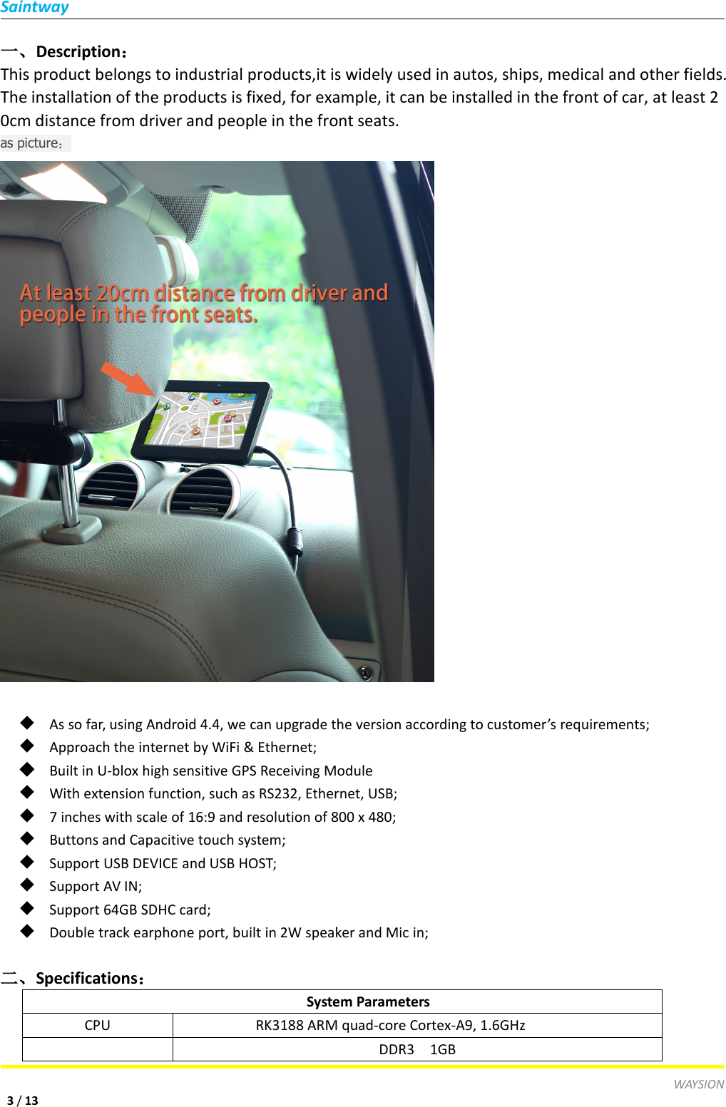 SaintwayWAYSION3/13一、Description：This product belongs to industrial products,it is widely used in autos, ships, medical and other fields.The installation of the products is fixed, for example, it can be installed in the front of car, at least 20cm distance from driver and people in the front seats.as picture：◆As so far, using Android 4.4, we can upgrade the version according to customer&rsquo;s requirements;◆Approach the internet by WiFi &amp; Ethernet;◆Built in U-blox high sensitive GPS Receiving Module◆With extension function, such as RS232, Ethernet, USB;◆7 inches with scale of 16:9 and resolution of 800 x 480;◆Buttons and Capacitive touch system;◆Support USB DEVICE and USB HOST;◆Support AV IN;◆Support 64GB SDHC card;◆Double track earphone port, built in 2W speaker and Mic in;二、Specifications：System ParametersCPURK3188 ARM quad-core Cortex-A9, 1.6GHzDDR3 1GB