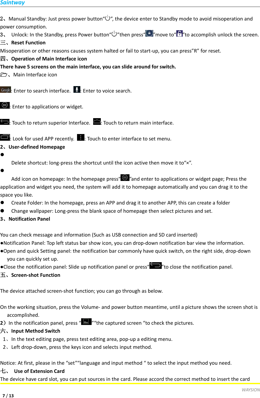 SaintwayWAYSION7/132、Manual Standby: Just press power button&ldquo; &rdquo;, the device enter to Standby mode to avoid misoperation andpower consumption.3、 Unlock: In the Standby, press Power button&ldquo; &rdquo;then press&ldquo; &rdquo;move to&ldquo; &rdquo;to accomplish unlock the screen.三、Reset FunctionMisoperation or other reasons causes system halted or fail to start-up, you can press&rdquo;R&rdquo; for reset.四、Operation of Main Interface iconThere have 5 screens on the main interface, you can slide around for switch.、Main Interface icon: Enter to search interface. : Enter to voice search.: Enter to applications or widget.: Touch to return superior Interface. : Touch to return main interface.: Look for used APP recently. : Touch to enter interface to set menu.2、User-defined HomepageDelete shortcut: long-press the shortcut until the icon active then move it to&ldquo;&times;&rdquo;.Add icon on homepage: In the homepage press&ldquo; &rdquo;and enter to applications or widget page; Press theapplication and widget you need, the system will add it to homepage automatically and you can drag it to thespace you like.Create Folder: In the homepage, press an APP and drag it to another APP, this can create a folderChange wallpaper: Long-press the blank space of homepage then select pictures and set.3、Notification PanelYou can check message and information (Such as USB connection and SD card inserted)●Notification Panel: Top left status bar show icon, you can drop-down notification bar view the information.●Open and quick Setting panel: the notification bar commonly have quick switch, on the right side, drop-downyou can quickly set up.●Close the notification panel: Slide up notification panel or press&ldquo; &rdquo;to close the notification panel.五、Screen-shot FunctionThe device attached screen-shot function; you can go through as below.On the working situation, press the Volume- and power button meantime, until a picture shows the screen shot isaccomplished.2）In the notification panel, press &ldquo; &rdquo;&ldquo;the captured screen &ldquo;to check the pictures.六、Input Method Switch1、In the text editing page, press test editing area, pop-up a editing menu.2、Left drop-down, press the keys icon and selects input method.Notice: At first, please in the &ldquo;set&rdquo;&ldquo;language and input method &ldquo; to select the input method you need.七、 Use of Extension CardThe device have card slot, you can put sources in the card. Please accord the correct method to insert the card